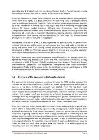 Youth, Employment and Migration - MDG-F Thematic Study Page 18
especially Goal 1: Eradicate extreme poverty and hunger; Goal 3: Promote gender equality
and empower women, and; Goal 6: Combat HIV/AIDS and other diseases.
Enhanced awareness of labour and social rights, and the empowerment of young people to
firmly claim these rights, is a direct instrument for achieving MDG 1 ‘Eradicate extreme
poverty and hunger’, especially Target 1A: ‘Halve the proportion of people living on less than
$1 a day.’ Investment in human capital also plays a key role in improving young people’s
chances for labour market insertion. Different Joint Programmes have therefore
strengthened access to different types of services for young people including guidance and
counseling, job search, labour mediation, education and training schemes, employability and
entrepreneurship skills training, thereby contributing to Goal Target 1B: ‘Achieve decent
employment for women, men, and young people.’
Towards the achievement of MDG 3, the programme has contributed to the promotion of
technical training as a viable option for both women and men, and seeks to maintain an
equity and gender focus in all training courses. Education-based pilot projects are further
contributing to MDG 3A ‘Eliminate gender disparity in primary and secondary education
ratios of girls to boys in primary, secondary and tertiary education.’
The Joint Programmes have raised awareness around behaviours to increase protection
against life-threatening diseases such as HIV and AIDS, tuberculosis and malaria, thereby
contributing to MDG 6 ‘Combat HIV/AIDS, malaria and other diseases.’ Finally, the through
implementation agreements and cooperation arrangements with Non-Governmental
Organizations (NGOs) and the private sector, the Joint Programmes are contributing to MDG
8 ‘Promote partnerships for decent and productive work for youth.’
II.6 Overview of the approach to technical assistance
The approach to technical assistance employed through the YEM window provided the
rationale for and underpinned many of the success stories highlighted in the next chapter. In
essence, a top-down, bottom-up approach was applied. From the top-down level,
institutional and organizational support enabled prioritization of a range of youth targets
within national development frameworks, employment, and social inclusion and migration
policies. Policymaking itself was grounded in enhanced knowledge of the particular
challenges faced by young people, with this knowledge was gleaned from improved labour
market indicators, research studies and other baseline data, as well as through consultations
with key stakeholders and representatives of the direct beneficiaries themselves.
From the bottom-up, and in parallel, demonstration policies and pilot projects were framed
within efforts to reduce the poverty experienced by young people and out-migration from
vulnerable communities. They focused on measures to redress gender and other types of
inequalities in gaining access to decent work and social protection at community level and
allowed experimentation with operational approaches, training methodologies that quickly
reach population segments with the most pressing needs, as well as production systems and
technological solutions. Through their implementation, it was hoped that lessons could be
drawn on how and why these projects work and whether it is worth supporting or
replicating them over time and at a larger scale
 