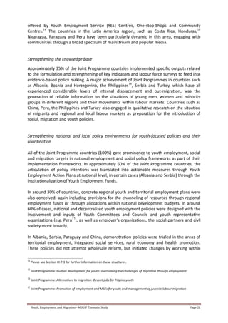 Youth, Employment and Migration - MDG-F Thematic Study Page 21
offered by Youth Employment Service (YES) Centres, One-stop-Shops and Community
Centres.14
The countries in the Latin America region, such as Costa Rica, Honduras,15
Nicaragua, Paraguay and Peru have been particularly dynamic in this area, engaging with
communities through a broad spectrum of mainstream and popular media.
Strengthening the knowledge base
Approximately 35% of the Joint Programme countries implemented specific outputs related
to the formulation and strengthening of key indicators and labour force surveys to feed into
evidence-based policy making. A major achievement of Joint Programmes in countries such
as Albania, Bosnia and Herzegovina, the Philippines16
, Serbia and Turkey, which have all
experienced considerable levels of internal displacement and out-migration, was the
generation of reliable information on the situations of young men, women and minority
groups in different regions and their movements within labour markets. Countries such as
China, Peru, the Philippines and Turkey also engaged in qualitative research on the situation
of migrants and regional and local labour markets as preparation for the introduction of
social, migration and youth policies.
Strengthening national and local policy environments for youth-focused policies and their
coordination
All of the Joint Programme countries (100%) gave prominence to youth employment, social
and migration targets in national employment and social policy frameworks as part of their
implementation frameworks. In approximately 60% of the Joint Programme countries, the
articulation of policy intentions was translated into actionable measures through Youth
Employment Action Plans at national level, in certain cases (Albania and Serbia) through the
institutionalization of Youth Employment Funds.
In around 30% of countries, concrete regional youth and territorial employment plans were
also conceived, again including provisions for the channeling of resources through regional
employment funds or through allocations within national development budgets. In around
60% of cases, national and decentralized youth employment policies were designed with the
involvement and inputs of Youth Committees and Councils and youth representative
organizations (e.g. Peru17
), as well as employer’s organizations, the social partners and civil
society more broadly.
In Albania, Serbia, Paraguay and China, demonstration policies were trialed in the areas of
territorial employment, integrated social services, rural economy and health promotion.
These policies did not attempt wholesale reform, but initiated changes by working within
14
Please see Section III.7.3 for further information on these structures.
15
Joint Programme: Human development for youth: overcoming the challenges of migration through employment
16
Joint Programme: Alternatives to migration: Decent jobs for Filipino youth
17
Joint Programme: Promotion of employment and MSEs for youth and management of juvenile labour migration
 