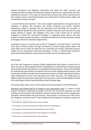 Youth, Employment and Migration - MDG-F Thematic Study Page 22
existing institutional and legislative frameworks and within the wider economic and
employment efforts already championed by national Governments in partnership with their
development partners. In this way, the demonstration policies were able to stay focused on
their singular mission, channeling funding to the achievement of distinct policy targets and
increasing the chances of impact.
In around 35% of Joint countries18
, there were tangible improvements in the governance of
migration. In Albania, BiH, Honduras and Tunisia, temporary and circular migration
programmes helped to generate new job placements and internships for returnees, or
created bilateral agreements with countries to establish temporary work schemes for young
people wishing to migrate. One highlight in this area is that around 21% of countries
managed to involve the international Diaspora in supporting youth policies and pilot
projects, through outreach campaigns, channeling remittances to entrepreneurship training
or through community investment opportunities.
A significant success in countries such as China19
, Paraguay20
and South Sudan21
is that they
were able to influence policy and legal frameworks to protect young people’s labour and
social rights and to create the legal basis for sustainable and socially responsible business
models such as cooperatives and social enterprises. In China, a mobile health promotion
policy was also developed to increase access to health services by migrant youth.
Pilot projects
All of the Joint Programme countries (100%) implemented pilot projects in some form or
other, focusing on improving key life skills, employability, occupational and entrepreneurship
skills among students, job seekers or unemployed beneficiary groups. These were facilitated
by public/private partnerships and alliances with civil society implementation partners, with
monitoring and follow-through from decentralized branches of Public Employment Services,
Youth Employment Services, One-Stop-Shops and similar structures. The weight given to
different types of pilot projects depended on the economic, social and demographic context
of the pilot region and the needs identified during the design stage.
The section below takes a look at some of key areas for pilot projects in the YEM Window.
Education and training (18.7% of outputs in this intervention area): A number of pilot
projects focused on improving the quality of formal and non-formal education and skills
training and improving the match between classroom-based teaching and the competencies
and skills in demand within the local economy. Pilot projects in countries such as BiH, China,
the Philippines and South Sudan22
also strengthened the capacities of education systems to
18
Joint Programme: Engaging Tunisian Youth to Achieve the MDGs
19
Joint Programme: Protecting and Promoting the Rights of China’s Vulnerable Migrants
20
Joint Programme: Economic capacities and opportunities for social inclusion
21
Joint Programme: Creating Opportunities for Youth Employment in South Sudan
22
Joint Programme: Creating opportunities for youth employment
 