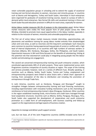 Youth, Employment and Migration - MDG-F Thematic Study Page 23
retain vulnerable population groups in schooling and to extend the supply of vocational
training and non-formal education to women, returnees and minority groups. In countries
such as Bosnia and Herzegovina, Turkey and South Sudan, internships in local enterprises
were organized for graduates of vocational training courses, based on surveys of skills-in-
demand within local enterprises. Non-formal life skills and vocational training in China and
South Sudan focused education provision in difficult-to-reach areas, especially for women.
Active labour market measures (81.3% of outputs in this intervention area): Active labour
market measures were visibly the most popular form of pilot project across the YEM
Window, intended to promote more equal opportunities in the labour market, especially in
relation to the inclusion of women, minorities and vulnerable population groups.
The first set of active labour market measures include internships, apprenticeships, job
placements and workforce training for young labour market entrants from disadvantaged
urban and rural areas, as well as returnees and the long-term unemployed. Such measures
were common to countries having experienced long periods of unrest or conflict with a high
level of internal displacement, or to countries with high numbers of overseas workers or
returnees (Albania, BiH, Honduras, Nicaragua, Serbia, the Philippines, and South Sudan).
Experimental measures in BiH and China focused on the benefits of volunteering, hinting at
the potential role that volunteerism could play in integrating young people into the labour
market and stimulating civic engagement.
The second set concerned entrepreneurship training and youth enterprise creation, which
constituted approximately 40% of all pilot projects. These were implemented across Joint
Programme countries irrespective of country situation or region. The scope of the training
and services provided, however, took on a variety of different hues. Broadly speaking, in
countries such as Albania, Serbia, South Sudan, Tunisia and Turkey, employment and
entrepreneurship prospects were linked to value chains with a ‘whole chain’ approach to
training, from conception of the idea to distribution and including the promotion of
entrepreneurs through Trade Fairs.
In Latin America, countries such as Honduras, Paraguay and Nicaragua23
sought to
strengthen linkages between entrepreneurship training and local financing mechanisms,
including experimentation with innovative funding mechanisms such as the channeling of
remittances to fund entrepreneurship trainee’s ideas (Paraguay, Honduras). Other countries
in the region established revolving funds, micro-finance and credit loans managed through
local cooperative structures. Countries such as Albania, Serbia, Paraguay, Nicaragua, Peru,
South Sudan also supported the development of cooperatives and youth enterprise
promotion as a viable form of self-employment, with business coaching and follow-up
support on the organizational and legal aspects of business creation.
Capacities to manage and deliver youth support services
Last, but not least, all of the Joint Programme countries (100%) included some form of
23
Joint Programme: National development capacities for improving employment and self-employment opportunities for
young people
 