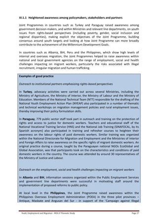 Youth, Employment and Migration - MDG-F Thematic Study Page 27
III.1.1 Heightened awareness among policymakers, stakeholders and partners
Joint Programmes in countries such as Turkey and Paraguay raised awareness among
government decision-makers, and within Ministries and relevant line departments, on youth
issues from rights-based perspectives (including poverty, gender, social inclusion and
regional disparities), making explicit the objectives of the Joint Programme, building
consensus around youth targets and looking at how Joint Programme can more broadly
contribute to the achievement of the Millennium Development Goals.
In countries such as Albania, BiH, Peru and the Philippines, which show high levels of
internal and overseas migration, the Joint Programmes helped to raise awareness within
national and local government agencies on the range of employment, social and health
challenges impacting on migrant workers, particularly the risks associated with illegal
recruitment, irregular migration and human trafficking.
Examples of good practice
Outreach to institutional partners emphasizing rights-based perspectives
In Turkey, advocacy activities were carried out across several Ministries, including the
Ministry of Agriculture, the Ministry of Interior, the Ministry of Labour and the Ministry of
Education. Members of the National Technical Team (NTT) responsible for the drafting of the
National Youth Employment Action Plan (NYEAP) also participated in a number of thematic
and technical workshops on migration management policies and rural employment issues,
thereby improving their policy formulation skills.
In Paraguay, 779 public sector staff took part in outreach and training on the protection of
rights and access to justice for domestic workers. Teachers and educational staff of the
National Vocational Training Service (HNS) and the National Job Training (SINAFOCAL, by its
Spanish acronym) also participated in training and refresher courses to heighten their
awareness on the labour rights of paid domestic workers. Similar training was organized
within the National Directorate for Migration and Employment and the Ministries of Interior
and Foreign Affairs to raise awareness on the specific rights of migrant domestic workers. An
original practice during a course, taught by the Paraguayan national NGOs EcoGlobal and
Global Association, was that participants took on the characteristics and conditions of paid
domestic workers in the country. The course was attended by around 30 representatives of
the Ministry of Justice and Labour.
Outreach on the employment, social and health challenges impacting on migrant workers
In Albania and BiH, information sessions organized within the Public Employment Services
and government line departments were successful in motivating staff around the
implementation of proposed reforms to public policy.
At local level in the Philippines, the Joint Programme raised awareness within the
Philippines Overseas Employment Administration (POEA) in the three pilot provinces –
Antique, Masbate and Angusan del Sur - in support of the ‘Campaign against Illegal
 
