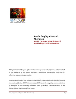 Youth, Employment and Migration - MDG-F Thematic Study Page 1
Youth, Employment and
Migration
MDG-F Thematic Study: Review of
Key Findings and Achievements
All rights reserved. No part of this publication may be reproduced, stored or transmitted
in any forms or by any means, electronic, mechanical, photocopying, recording or
otherwise, without prior permission.
This independent study is a publication prepared by the consultant Carmela Salzano and
commissioned by the MDG Achievement Fund. The analysis and policy recommendations
of the report do not necessarily reflect the views of the MDG Achievement Fund or the
United Nations Development Programme.
 