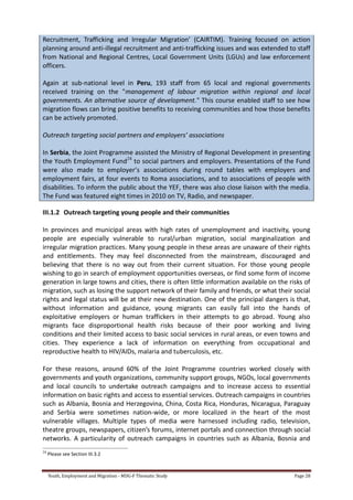 Youth, Employment and Migration - MDG-F Thematic Study Page 28
Recruitment, Trafficking and Irregular Migration’ (CAIRTIM). Training focused on action
planning around anti-illegal recruitment and anti-trafficking issues and was extended to staff
from National and Regional Centres, Local Government Units (LGUs) and law enforcement
officers.
Again at sub-national level in Peru, 193 staff from 65 local and regional governments
received training on the "management of labour migration within regional and local
governments. An alternative source of development." This course enabled staff to see how
migration flows can bring positive benefits to receiving communities and how those benefits
can be actively promoted.
Outreach targeting social partners and employers’ associations
In Serbia, the Joint Programme assisted the Ministry of Regional Development in presenting
the Youth Employment Fund24
to social partners and employers. Presentations of the Fund
were also made to employer’s associations during round tables with employers and
employment fairs, at four events to Roma associations, and to associations of people with
disabilities. To inform the public about the YEF, there was also close liaison with the media.
The Fund was featured eight times in 2010 on TV, Radio, and newspaper.
III.1.2 Outreach targeting young people and their communities
In provinces and municipal areas with high rates of unemployment and inactivity, young
people are especially vulnerable to rural/urban migration, social marginalization and
irregular migration practices. Many young people in these areas are unaware of their rights
and entitlements. They may feel disconnected from the mainstream, discouraged and
believing that there is no way out from their current situation. For those young people
wishing to go in search of employment opportunities overseas, or find some form of income
generation in large towns and cities, there is often little information available on the risks of
migration, such as losing the support network of their family and friends, or what their social
rights and legal status will be at their new destination. One of the principal dangers is that,
without information and guidance, young migrants can easily fall into the hands of
exploitative employers or human traffickers in their attempts to go abroad. Young also
migrants face disproportional health risks because of their poor working and living
conditions and their limited access to basic social services in rural areas, or even towns and
cities. They experience a lack of information on everything from occupational and
reproductive health to HIV/AIDs, malaria and tuberculosis, etc.
For these reasons, around 60% of the Joint Programme countries worked closely with
governments and youth organizations, community support groups, NGOs, local governments
and local councils to undertake outreach campaigns and to increase access to essential
information on basic rights and access to essential services. Outreach campaigns in countries
such as Albania, Bosnia and Herzegovina, China, Costa Rica, Honduras, Nicaragua, Paraguay
and Serbia were sometimes nation-wide, or more localized in the heart of the most
vulnerable villages. Multiple types of media were harnessed including radio, television,
theatre groups, newspapers, citizen’s forums, internet portals and connection through social
networks. A particularity of outreach campaigns in countries such as Albania, Bosnia and
24
Please see Section III.3.2
 