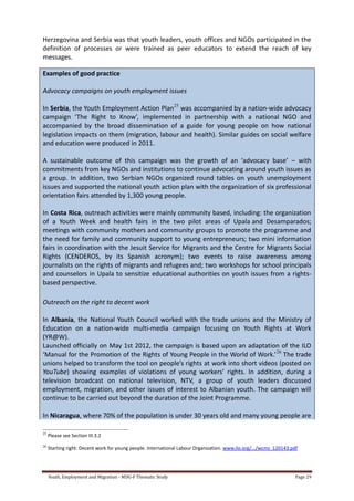 Youth, Employment and Migration - MDG-F Thematic Study Page 29
Herzegovina and Serbia was that youth leaders, youth offices and NGOs participated in the
definition of processes or were trained as peer educators to extend the reach of key
messages.
Examples of good practice
Advocacy campaigns on youth employment issues
In Serbia, the Youth Employment Action Plan25
was accompanied by a nation-wide advocacy
campaign ‘The Right to Know’, implemented in partnership with a national NGO and
accompanied by the broad dissemination of a guide for young people on how national
legislation impacts on them (migration, labour and health). Similar guides on social welfare
and education were produced in 2011.
A sustainable outcome of this campaign was the growth of an ‘advocacy base’ – with
commitments from key NGOs and institutions to continue advocating around youth issues as
a group. In addition, two Serbian NGOs organized round tables on youth unemployment
issues and supported the national youth action plan with the organization of six professional
orientation fairs attended by 1,300 young people.
In Costa Rica, outreach activities were mainly community based, including: the organization
of a Youth Week and health fairs in the two pilot areas of Upala and Desamparados;
meetings with community mothers and community groups to promote the programme and
the need for family and community support to young entrepreneurs; two mini information
fairs in coordination with the Jesuit Service for Migrants and the Centre for Migrants Social
Rights (CENDEROS, by its Spanish acronym); two events to raise awareness among
journalists on the rights of migrants and refugees and; two workshops for school principals
and counselors in Upala to sensitize educational authorities on youth issues from a rights-
based perspective.
Outreach on the right to decent work
In Albania, the National Youth Council worked with the trade unions and the Ministry of
Education on a nation-wide multi-media campaign focusing on Youth Rights at Work
(YR@W).
Launched officially on May 1st 2012, the campaign is based upon an adaptation of the ILO
‘Manual for the Promotion of the Rights of Young People in the World of Work.’26
The trade
unions helped to transform the tool on people’s rights at work into short videos (posted on
YouTube) showing examples of violations of young workers’ rights. In addition, during a
television broadcast on national television, NTV, a group of youth leaders discussed
employment, migration, and other issues of interest to Albanian youth. The campaign will
continue to be carried out beyond the duration of the Joint Programme.
In Nicaragua, where 70% of the population is under 30 years old and many young people are
25
Please see Section III.3.2
26
Starting right: Decent work for young people. International Labour Organization. www.ilo.org/.../wcms_120143.pdf
 
