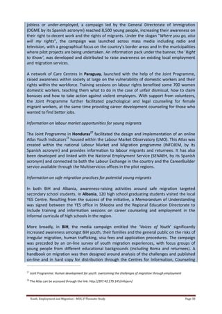 Youth, Employment and Migration - MDG-F Thematic Study Page 30
jobless or under-employed, a campaign led by the General Directorate of Immigration
(DGME by its Spanish acronym) reached 8,500 young people, increasing their awareness on
their right to decent work and the rights of migrants. Under the slogan "Where you go, also
will my rights", the campaign was launched across mass media including radio and
television, with a geographical focus on the country's border areas and in the municipalities
where pilot projects are being undertaken. An information pack under the banner, the ‘Right
to Know’, was developed and distributed to raise awareness on existing local employment
and migration services.
A network of Care Centres in Paraguay, launched with the help of the Joint Programme,
raised awareness within society at large on the vulnerability of domestic workers and their
rights within the workforce. Training sessions on labour rights benefited some 700 women
domestic workers, teaching them what to do in the case of unfair dismissal, how to claim
bonuses and how to take action against violent employers. With support from volunteers,
the Joint Programme further facilitated psychological and legal counseling for female
migrant workers, at the same time providing career development counseling for those who
wanted to find better jobs.
Information on labour market opportunities for young migrants
The Joint Programme in Honduras27
facilitated the design and implementation of an online
Atlas Youth Indicators28
housed within the Labour Market Observatory (LMO). This Atlas was
created within the national Labour Market and Migration programme (INFOJEM, by its
Spanish acronym) and provides information to labour migrants and returnees. It has also
been developed and linked with the National Employment Service (SENAEH, by its Spanish
acronym) and connected to both the Labour Exchange in the country and the CareerBuilder
service available through the Multiservicios offices in the pilot regions.
Information on safe migration practices for potential young migrants
In both BiH and Albania, awareness-raising activities around safe migration targeted
secondary school students. In Albania, 120 high school graduating students visited the local
YES Centre. Resulting from the success of the initiative, a Memorandum of Understanding
was signed between the YES office in Shkodra and the Regional Education Directorate to
include training and information sessions on career counseling and employment in the
informal curricula of high schools in the region.
More broadly, in BiH, the media campaign entitled the ‘Voices of Youth’ significantly
increased awareness amongst BiH youth, their families and the general public on the risks of
irregular migration, human trafficking, visa fees and application procedures. The campaign
was preceded by an on-line survey of youth migration experiences, with focus groups of
young people from different educational backgrounds (including Roma and returnees). A
handbook on migration was then designed around analysis of the challenges and published
on-line and in hard copy for distribution through the Centres for Information, Counseling
27
Joint Programme: Human development for youth: overcoming the challenges of migration through employment
28
The Atlas can be accessed through the link: http://207.42.179.145/infojem/
 