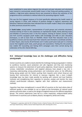 Youth, Employment and Migration - MDG-F Thematic Study Page 32
were established in areas where migrants live and work and peer educators and volunteers
were trained to communicate around health issues in their living and working quarters. In
addition, a high-level policy advocacy forum was convened to discuss the outcomes of the
programme and to contribute to national reforms for promoting migrants’ health.
This was the first targeted measure of its kind specifically addressing the health needs of
young migrants in China, with evidence of positive changes in migrant’s awareness and
behaviour. National authorities have indicated that the health model is likely to be replicated
to other provinces around the country.
In South Sudan, young leaders, representatives of youth groups and university volunteers
received training on how to raise awareness on reproductive health, family planning issues
and HIV/Aids at community level. In the first instance, training of Trainers courses in Budi
and Torit counties equipped youth leaders with knowledge and skills on peer education
techniques, as well as basic facts on HIV/AIDs. Eleven Youth Peer Educators have so far
qualified as trainers and two local Youth Peer networks were formed to coordinate activities.
In Kator Payam, Juba County 29 (24 females and 5 males) youth peers took part in a training
course that targeted youth clubs, youth groups and associations. Putting this into practice,
two mobile HIV Counseling and Testing (HCT) campaigns were then carried during the
celebration of the 2011 World AIDS Day.
III.2 Enhanced knowledge base on the challenges and difficulties facing
young people
Certain countries are unable to clearly identify the challenges facing young people in relation
to workforce insertion, social protection and safe migration and they lack monitoring
systems to measure the attainment of youth policy objectives. Broad research, qualitative
surveys, stakeholder consultations and targeted advocacy have played a key role in
improving understanding among policymakers and institutional actors on the difficulties
facing young people and the factors pushing them towards early school drop-out and
leaving their communities for internal or overseas migration. But a more in-depth
knowledge base has been made possible by working with national and local Statistics
Institutes and strengthening their capacities to conceive, analyze and monitor the most
relevant youth-focused indicators, together with their collection and measurement
methods.
Capacities have been strengthened in around 36% of countries to the level where data of
sufficient quality is now available to use as inputs to the formulation of national youth
policies and action plans, as well as the design of targeted measures for different population
groups. The various experiences have led to a more responsive, evidence-based policy
environment in countries such as Albania, Bosnia, Herzegovina, Serbia and Turkey.
32
Developed in cooperation with the CDC of Zhashui County in Shannxi Province, CDC of Cang County in Hebei Province
and Tianjin Health Bureau, TJWCHC, Shannxi Health Department, SHEI, Xincheng CDC in Xi’an.
 