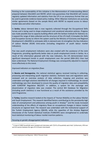 Youth, Employment and Migration - MDG-F Thematic Study Page 34
Pointing to the sustainability of this initiative is the Memorandum of Understanding (MoU)
prepared between MoLSAEO and INSTAT, which now guarantees that MoLSEAO will receive
regularly updated information and statistics from the LFS in an anonymous format that can
be used to generate evidence-based policy making. Other Albanian institutions are pursuing
similar agreements (based on the sample MoU) with INSTAT to expand access to labour
market data and other information.
In Serbia, labour demand data is now regularly collected through the Occupational Skills
Survey and is being used to shape employment and vocational education policies. Progress
was made possible due to capacity building efforts with the Serbian Institute for Statistics to:
i) expand the range of data collected and the structure of the LFS itself; ii) broaden the Skills
and Occupation Survey to inform the system used by the Ministry of Economy and Regional
Development’s (MoERD) to anticipate skills-in-demand and; iii) strengthen the Key Indicators
of Labour Market (KILM) time-series (including integration of youth labour market
indicators).
Five new youth employment indicators were also created with the assistance of the Joint
Programme, providing significantly better data on youth employment trends in Serbia. As a
result of the information gleaned with the new indicators, the LFS demonstrated more
significant downward trends in youth employment over the period 2004-2011 than had
been understood. The National Employment Strategy was consequently adjusted to respond
more effectively to this trend.
Improved indicators on migration flows
In Bosnia and Herzegovina, the national statistical agency received training in collecting,
processing and interpreting youth migration statistics. Domestic laws and regulations were
reviewed and an overview analysis of data collection, mapping and practices was
undertaken and legal solutions identified for all changes required in methodology. An overall
methodology was then developed to ensure the quality of migration data and compatibility
with EUROSTAT Regulation 862/207. In addition, a system for the exchange and
dissemination of migration data was created. The central BiH Database for Migration
(including youth statistics) is now functional as a result of the assistance provided by the
Joint Programme.
In Turkey, baseline research looked at the impacts of ‘Human Mobility on the Labour Market
and Youth Employment.’ The research identified factors contributing to the persistently high
rates of unemployment and joblessness among youth in Antalya34
and the study increased
understanding of the effects of migratory flows on occupational changes in labour market
structures at regional level. The research was undertaken with the institutional support of
the Turkish Employment Agency (İŞKUR), while the capacities of the Antalya Regional
Directorate of the Turkish Statistical Institute (TURKSTAT) were strengthened to undertake
local statistical monitoring of labour market insertion patterns.
Focusing on gender-disaggregated indicators
34
A total of 2000 households were sampled and interviews with 72.8 % of households were held. Furthermore, 478 men
and 531 women between the ages of 15-29 were interviewed.
 