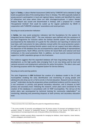 Youth, Employment and Migration - MDG-F Thematic Study Page 35
Again in Turkey, a Labour Market Assessment (LMA) led by TURKSTAT led to detailed (2-digit
level) occupational data of the existing labour force in Antalya. The LMA especially looked at
young women’s participation in local and regional labour markets and identified the needs
of enterprises and areas where there are skills shortages/surpluses. A Labour Market
Analysis Report was issued and disseminated in Antalya, with a proposal for a model
‘Occupational Outlook’ that could be scaled up for regular publication by ISKUR in
cooperation with TURKSTAT, employers’ associations and social partners.
Focusing on social protection indicators
In Serbia, ten new social protection indicators laid the foundations for the system for
Integrated Service Delivery (ISD)35
. The new indicators were defined with the assistance of
the Joint Programme for inclusion within the Serbian DevInfo system. The initiative was
accompanied by the elaboration of a guide for the collection and reporting of national and
local data, with instruments for data collection revised within the social protection system.
As staff supervising the existing DevInfo system could not yet support local data collection,
the expansion of the database was also accompanied by capacity building of representatives
of local government, Youth Offices and the Centres for Social Work and national and local
institutions in the social protection field. In addition, six local councils received technical
support to ‘profile’ population groups at risk of exclusion.
The evidence suggests that the expanded database will have long-lasting impact on policy
development, as the high quality data emerging from it are now being used by local and
national economic and employment authorities for policy formulation. The data is also used
for planning purposes within the Integrated System for Service Delivery.
Focusing on early warning systems
The Joint Programme in BiH facilitated the creation of a database model in the 17 pilot
municipalities enabling the early identification and monitoring of young people and
adolescents who drop out of, or fail to enroll, in formal education. Research and an inclusive
survey36
undertaken during the preparatory phase established evidence and the reasons for:
i) non enrolment in primary and general secondary education, and ii) dropout at both
primary and secondary level. Following the research, action plans were conceived for the
creation of the databases in consultation with 13 YERP municipalities. The roll-out of the
action plans was accompanied by technical training for community stakeholders37
on
monitoring, detecting and preventing dropouts at both primary and secondary education
level.
35
Please see Annex 4 for more details about the system for Integrated Service Delivery.
36
The survey included: 91 principals and pedagogues from 46 primary schools; 87 principals and pedagogues from 45
secondary schools; 15 directors of Employment Bureaus; 16 representatives of the Centres for Social work; 15
representatives of municipal departments and; 14 Education Officers from Ministries of Education.
37
Stakeholders included municipal officers responsible for managing the database, school inspectors, school directors,
teachers, pedagogues, parent/pupil councils.
 