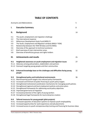 Youth, Employment and Migration - MDG-F Thematic Study Page 2
TABLE OF CONTENTS
Acronyms and Abbreviations 5
I. Executive Summary 8
II. Background 14
II.1 The youth, employment and migration challenge
II.2 The international response
II.3 Millennium Development Goals Fund (MDG-F)
II.4 The Youth, Employment and Migration window (MDG-F YEM)
II.5 Relationship between the YEM Window and the MDGs
II.6 Overview of the approach to technical assistance
II.7 Brief overview of main intervention areas
II.8 Overview of beneficiary groups and rights holders
III. Achievements and results 25
III.1 Heightened awareness on youth employment and migration issues 27
III.1.1 Advocacy among policymakers, stakeholders and partners
III.1.2 Outreach targeting young people and their communities
III.2 Enhanced knowledge base on the challenges and difficulties facing young 32
people
III.3 Strengthened policy and institutional environments 36
III.3.1 Mainstreaming youth targets into national policy frameworks
III.3.2 Increased commitment of public financing to youth policy targets
III.3.3 Strengthened institutional coordination mechanisms for managing youth policies
III.3.4 Strengthened regional and local employment policies and action plans
III.3.5 Strengthened frameworks for addressing social policy objectives
III.3.6 Improved governance of migration
III.3.7 Increased protection of the rights of young workers
III.3.8 Strengthened legal frameworks for local enterprise creation
III.4 Tailored measures for young people (pilot projects)
III.4.1 Increased capacities of education systems to improve youth employability
III.4.2 Increased opportunities for work experience and job placements
III.4.3 Increased access to youth entrepreneurship training and financing for business ideas
 