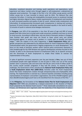 Youth, Employment and Migration - MDG-F Thematic Study Page 38
education, vocational education and training, youth aspirations and expectations, work
experience and labour market entry through waged or self-employment, underpinned by
adequate social protection. The target of the Plan is for 120 million young women and 80
million young men to have transited to decent work by 2016. The National Plan also
comprises five pillars: 1) training and employability (increased access to vocational training
and higher education aligned to labour market requirements); 2) employment and transition
to work (increased quantity and quality of jobs for youth, reduced under-employment and
informality); 3) entrepreneurship (increased youth competencies in starting and running a
business); 4) social inclusion and gender equality (increased equality in the world of work);
5) inclusion of youth in national social dialogue mechanisms.
In Paraguay, over 62% of the population is less than 30 years of age and 49% of young
people have little choice but to accept work under precarious conditions and have no access
to social security. According to official data, only two thirds of domestic workers in Paraguay
have finished sixth grade and many are forced to leave school early and doubly
discriminated against, as women and as workers in a sector with no benefits and lower
wages.38
With the support of the Joint Programme, a Youth Employment Policy with a
gender perspective was elaborated by the National Board for Youth Employment (MEJ) and
institutionalized within the government’s flagship programmes on social development. The
focus on the needs of domestic workers within national policy environment represents a
clear breakthrough for the YEM Window and capacity development activities focused on the
transfer of skills to the Directorate-General of Employment (DGE, by its Spanish acronym)
and the Directorate of Youth Employment to enable these bodies to oversee the
implementation of the policy.
In spite of significant economic expansion over the past decade in Peru, two out of three
unemployed people were aged between 15 and 29 years in 2010. Four out of five young
workers were in precarious jobs and more than half (56 per cent) of the 8 million youth in
the country would consider emigration if they had the chance. To respond to these
challenges, the Government of Peru introduced the National Youth Employment Policy and
a Youth Employment Action Plan (2009–2012). Activities under the Youth Employment
Action Plan foster employment creation through entrepreneurship and employability skills
training. The implementation is overseen by a national tripartite committee including young
representatives of employers’ and workers’ organizations. Out of the 370,000 targeted, more
than 260,000 disadvantaged youth have so far benefited from the measures of the Plan.39
In the Philippines, the formulation of the National Action Plan for Youth Employment and
Migration (NAP YEM) was preceded by a national assessment on the situation of Filipino
Youth prepared by the National Youth Council.40
Three island-wide consultations (in Luzon,
Visayas, and Mindanao) were organized under the leadership of the Department of Labour
38
Source: MDG-F Fund website: http://www.mdgfund.org/story/were-learning-lot-and-programme-teaching-us-love-
ourselves
39
Source: International Labour Organization. (May 2012). World of Work: Giving Youth a better start. The magazine of the
ILO -No. 74
40
Two additional background papers were also prepared: i) On the Youth Employment and Migration Nexus, by the
Scalibrini Migration Centre and; ii) Key Youth Employment and Migration issues developed by the DOLE and Institute for
Policy Studies.
 