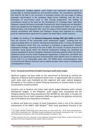 Youth, Employment and Migration - MDG-F Thematic Study Page 39
and Employment, bringing together youth leaders and community representatives to
analyze gaps in existing employment and education policies. The consultations identified:
the need for life skills in the curriculum of secondary schools; the over-supply of jobless
graduates; discrimination in the workplace; illegal human trafficking, and; the lack of
motivation of out-of-school youth in skills training programmes. The findings of
consultations served as the basis for the development of a Strategy Paper ‘Alternative
Pathways: towards Charting an Actionable Framework for Youth Employment and Migration’
which was adopted by the Department of Labour and Employment (DOLE) as part of the
National Labour and Employment Plan. Once the shape of pilot projects had been agreed,
sectoral consultations with Workers and Employer’s Groups were organized as a starting
point for implementation agreements to support the active labour market measures.
In Serbia, the drafting of the National Employment Strategy (NES 2011-2020) benefitted
from the inclusion of five measurable youth employment targets41
resulting from the
capacity building efforts on indicator development described earlier. In Turkey, the National
Youth Employment Action Plan was conceived to contribute to government’s ‘National
Employment Strategy’, launched at the end of 2009. The inclusion of special measures for
vulnerable young people within the National Employment Strategy was facilitated by
capacity development work to strengthen statistical monitoring capacities within the Turkish
Statistical Institute and the Turkish Employment Organization. Furthermore, the NYEAP was
designed as an operational document institutionalized within İŞKUR's terms of reference to
ensure that it is an enforceable action plan. The NYEAP policy recommendations were
conceived by the National Technical Team to address broader sector issues in tackling youth
unemployment in Turkey.
III.3.2 Increased commitment of public financing to youth policy targets
Significant progress has been made on the commitment of financing to reaching the
objectives of National Youth Employment Action Plans. In approximately 50% of countries,
youth action plans were facilitated by their alignment with wider national budgetary
frameworks or the creation of specific financing instruments to channel money to youth-
focused policies and pilot activities.
Countries such as Honduras and Turkey made specific budget allocations within national
development budgets. In the Philippines, youth targets were incorporated into the
Philippine Medium-Term Policy Development Plan (MTPDP) for 2011-2016. In Ecuador, the
National Action Plan on Youth Employment (NAP) was aligned to the objectives and priority
axes of the Medium-term Expenditure Framework.
In Albania and Serbia the creation of Youth Employment Funds is one of the stand-out
achievements of the MDG-F YEM Window.42
These funds guaranteed financing to the
41
The targets, examples of data being used to inform policy, are: Youth activity rate - 30.7%; Youth employment rate -
23.3%; Youth unemployment rate - 24%;Ratio of youth unemployment rate to general unemployment rate - 2.1:1; Youth
(15-19) participation in education - 90% ; Youth (20-24) participation in education - 40%.
42
Please see Section IV.1.2 for a discussion on the importance of financing of youth policies, as well as Annex IV for a
description of the Youth Employment Funds created in Albania and Serbia.
 