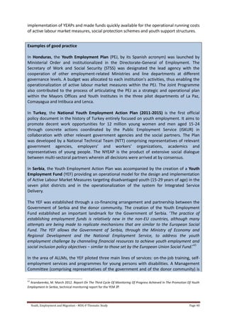 Youth, Employment and Migration - MDG-F Thematic Study Page 40
implementation of YEAPs and made funds quickly available for the operational running costs
of active labour market measures, social protection schemes and youth support structures.
Examples of good practice
In Honduras, the Youth Employment Plan (PEJ, by its Spanish acronym) was launched by
Ministerial Order and institutionalized in the Directorate-General of Employment. The
Secretary of Work and Social Security (STSS) was designated the lead agency with the
cooperation of other employment-related Ministries and line departments at different
governance levels. A budget was allocated to each institution's activities, thus enabling the
operationalization of active labour market measures within the PEJ. The Joint Programme
also contributed to the process of articulating the PEJ as a strategic and operational plan
within the Mayors Offices and Youth Institutes in the three pilot departments of La Paz,
Comayagua and Intibuca and Lenca.
In Turkey, the National Youth Employment Action Plan (2011-2015) is the first official
policy document in the history of Turkey entirely focused on youth employment. It aims to
promote decent work opportunities for 12 million young women and men aged 15-24
through concrete actions coordinated by the Public Employment Service (ISKUR) in
collaboration with other relevant government agencies and the social partners. The Plan
was developed by a National Technical Team (NTT) comprising representatives of relevant
government agencies, employers’ and workers’ organizations, academics and
representatives of young people. The NYEAP is the product of extensive social dialogue
between multi-sectoral partners wherein all decisions were arrived at by consensus.
In Serbia, the Youth Employment Action Plan was accompanied by the creation of a Youth
Employment Fund (YEF) providing an operational model for the design and implementation
of Active Labour Market Measures targeting disadvantaged youth (15-29 years of age) in the
seven pilot districts and in the operationalization of the system for Integrated Service
Delivery.
The YEF was established through a co-financing arrangement and partnership between the
Government of Serbia and the donor community. The creation of the Youth Employment
Fund established an important landmark for the Government of Serbia. ‘The practice of
establishing employment funds is relatively new in the non-EU countries, although many
attempts are being made to replicate mechanisms that are similar to the European Social
Fund. The YEF allows the Government of Serbia, through the Ministry of Economy and
Regional Development and the National Employment Service, to address the youth
employment challenge by channeling financial resources to achieve youth employment and
social inclusion policy objectives − similar to those set by the European Union Social Fund.’43
In the area of ALLMs, the YEF piloted three main lines of services: on-the-job training, self-
employment services and programmes for young persons with disabilities. A Management
Committee (comprising representatives of the government and of the donor community) is
43
Arandarenko, M. March 2012. Report On The Third Cycle Of Monitoring Of Progress Achieved In The Promotion Of Youth
Employment In Serbia, technical monitoring report for the YEM JP.
 