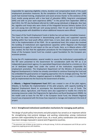 Youth, Employment and Migration - MDG-F Thematic Study Page 41
responsible for approving eligibility criteria, duration and compensation levels of the youth
employment promotion measures. By the completion of the Joint Programme, over 2,800
youth had received training, employment and social services thanks’ to the existence of the
fund, mostly young persons with a low level of education (89%), long-term unemployed
(64%) and with no prior work experience (69%).44
In the period from September 2009 to
April 2012, the YEF also facilitated referrals for 2,682 young individuals in Belgrade, Novi Sad,
Nis, Jagodina and Vranje who were clients of the Integrated Services Delivery System (51.4
per cent young men and 48.6 per cent young women). Over 4.5 per cent of beneficiaries
were young people with disabilities to whom additional measures were offered.
The impact of the Youth Employment Funds in Serbia has not just been immediate however.
The Fund has been instrumental in decentralizing youth policy and supported capacity
building within four local youth offices which have, in turn, been able to assume an active
role in the implementation of the YEAP. On an operational level, this output also involved
the building of institutional and organizational capacities within Regional and Municipal
governments to apply for and report on the use of funds. Here, as in Albania where a REF
was created, the fact that the application procedures for the Employment Funds resemble
those of the European Social Fund has created a good foundation for the European pre-
accession process.
During the JP’s implementation, several models to assure the institutional sustainability of
the YEF were presented to the Government for consideration (with the YEF as: i) an
independent government agency; ii) a specialized Department attached to a ministry or; iii) a
set of dedicated budget lines under the control of the institutions responsible for
employment promotion. The Employment Department (of the Ministry of Economy and
Regional Development) in Serbia has already committed to continue financing the Fund and
has embedded the good practice on targeting approaches into its strategic planning. The YEF
has proved to be an effective, targeted approach to ALMMs that can, and, it is anticipated
will, be implemented into the future by the Government of Serbia.
In Albania, a Regional Employment Fund (REF) was created in one of the pilot regions,
Shkodra, to facilitate the implementation of the pilot projects, with capacity building for
Regional Employment Board to accompany the decentralization in use of funds. The
Ministries Labour, Agriculture, and Finance were also supported to modify the criteria for
accessing resources under the Programme for Agriculture and Rural Development (PARD). As
the model used as basis for the REF is the European Social Fund, the Shkodra Regional
Council was empowered with the know-how required to manage and implement this kind of
project.
III.3.3 Strengthened institutional coordination mechanisms for managing youth policies
The design of youth policy instruments and pilot projects has served as an important vehicle
for strengthening inter-sectoral dialogue and working relationships among institutional
partners with responsibility for youth issues. As a result, policy coordination and coherence
have been strongly improved in several Joint Programme countries.
44
The placement rate at follow up was 24.4% for on-the-job training, 74.3% for self-employment and 97.6% per cent for
programmes targeting persons with disabilities.
 