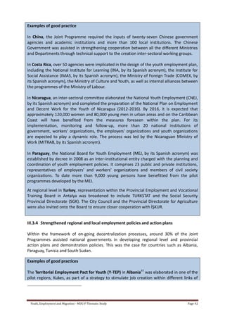 Youth, Employment and Migration - MDG-F Thematic Study Page 42
Examples of good practice
In China, the Joint Programme required the inputs of twenty-seven Chinese government
agencies and academic institutions and more than 100 local institutions. The Chinese
Government was assisted in strengthening cooperation between all the different Ministries
and Departments through technical support to the creation inter-sectoral working groups.
In Costa Rica, over 50 agencies were implicated in the design of the youth employment plan,
including the National Institute for Learning (INA, by its Spanish acronym), the Institute for
Social Assistance (IMAS, by its Spanish acronym), the Ministry of Foreign Trade (COMEX, by
its Spanish acronym), the Ministry of Culture and Youth, as well as internal alliances between
the programmes of the Ministry of Labour.
In Nicaragua, an inter-sectoral committee elaborated the National Youth Employment (CNEJ,
by its Spanish acronym) and completed the preparation of the National Plan on Employment
and Decent Work for the Youth of Nicaragua (2012-2016). By 2016, it is expected that
approximately 120,000 women and 80,000 young men in urban areas and on the Caribbean
Coast will have benefited from the measures foreseen within the plan. For its
implementation, monitoring and follow-up, more than 20 national institutions of
government, workers' organizations, the employers' organizations and youth organizations
are expected to play a dynamic role. The process was led by the Nicaraguan Ministry of
Work (MITRAB, by its Spanish acronym).
In Paraguay, the National Board for Youth Employment (MEJ, by its Spanish acronym) was
established by decree in 2008 as an inter-institutional entity charged with the planning and
coordination of youth employment policies. It comprises 23 public and private institutions,
representatives of employers’ and workers’ organizations and members of civil society
organizations. To date more than 9,000 young persons have benefitted from the pilot
programmes developed by the MEJ.
At regional level in Turkey, representation within the Provincial Employment and Vocational
Training Board in Antalya was broadened to include TURKSTAT and the Social Security
Provincial Directorate (SGK). The City Council and the Provincial Directorate for Agriculture
were also invited onto the Board to ensure closer cooperation with İŞKUR.
III.3.4 Strengthened regional and local employment policies and action plans
Within the framework of on-going decentralization processes, around 30% of the Joint
Programmes assisted national governments in developing regional level and provincial
action plans and demonstration policies. This was the case for countries such as Albania,
Paraguay, Tunisia and South Sudan.
Examples of good practices
The Territorial Employment Pact for Youth (Y-TEP) in Albania45
was elaborated in one of the
pilot regions, Kukes, as part of a strategy to stimulate job creation within different links of
 