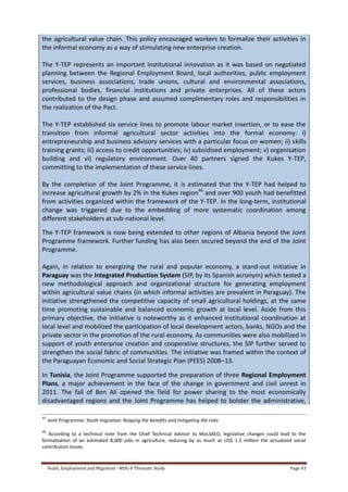 Youth, Employment and Migration - MDG-F Thematic Study Page 43
the agricultural value chain. This policy encouraged workers to formalize their activities in
the informal economy as a way of stimulating new enterprise creation.
The Y-TEP represents an important institutional innovation as it was based on negotiated
planning between the Regional Employment Board, local authorities, public employment
services, business associations, trade unions, cultural and environmental associations,
professional bodies, financial institutions and private enterprises. All of these actors
contributed to the design phase and assumed complimentary roles and responsibilities in
the realization of the Pact.
The Y-TEP established six service lines to promote labour market insertion, or to ease the
transition from informal agricultural sector activities into the formal economy: i)
entrepreneurship and business advisory services with a particular focus on women; ii) skills
training grants; iii) access to credit opportunities; iv) subsidised employment; v) organisation
building and vi) regulatory environment. Over 40 partners signed the Kukes Y-TEP,
committing to the implementation of these service lines.
By the completion of the Joint Programme, it is estimated that the Y-TEP had helped to
increase agricultural growth by 2% in the Kukes region46
and over 900 youth had benefitted
from activities organized within the framework of the Y-TEP. In the long-term, institutional
change was triggered due to the embedding of more systematic coordination among
different stakeholders at sub-national level.
The Y-TEP framework is now being extended to other regions of Albania beyond the Joint
Programme framework. Further funding has also been secured beyond the end of the Joint
Programme.
Again, in relation to energizing the rural and popular economy, a stand-out initiative in
Paraguay was the Integrated Production System (SIP, by its Spanish acronym) which tested a
new methodological approach and organizational structure for generating employment
within agricultural value chains (in which informal activities are prevalent in Paraguay). The
initiative strengthened the competitive capacity of small agricultural holdings, at the same
time promoting sustainable and balanced economic growth at local level. Aside from this
primary objective, the initiative is noteworthy as it enhanced institutional coordination at
local level and mobilized the participation of local development actors, banks, NGOs and the
private sector in the promotion of the rural economy. As communities were also mobilized in
support of youth enterprise creation and cooperative structures, the SIP further served to
strengthen the social fabric of communities. The initiative was framed within the context of
the Paraguayan Economic and Social Strategic Plan (PEES) 2008–13.
In Tunisia, the Joint Programme supported the preparation of three Regional Employment
Plans, a major achievement in the face of the change in government and civil unrest in
2011. The fall of Ben Ali opened the field for power sharing to the most economically
disadvantaged regions and the Joint Programme has helped to bolster the administrative,
45
Joint Programme: Youth migration: Reaping the benefits and mitigating the risks
46
According to a technical note from the Chief Technical Advisor to MoLSAEO, legislative changes could lead to the
formalization of an estimated 8,000 jobs in agriculture, reducing by as much as US$ 1.3 million the actualized social
contribution losses.
 
