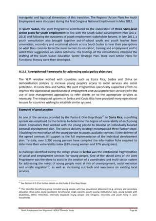 Youth, Employment and Migration - MDG-F Thematic Study Page 44
managerial and logistical dimensions of this transition. The Regional Action Plans for Youth
Employment were discussed during the first Congress National Employment in May 2012.
In South Sudan, the Joint Programme contributed to the elaboration of three State-level
action plans for youth employment in line with the South Sudan Development Plan (2011-
2013) and following the outcomes of youth employment stakeholder forums. In late 2011, a
youth consultation also brought together out-of-school youth and youth leaders from
universities, secondary and vocational schools across South Sudan to hear their perceptions
on what they consider to be the main barriers to education, training and employment and to
solicit their suggestions on viable solutions. The findings of the consultations informed the
drafting of the South Sudan Education Sector Strategic Plan. State level Action Plans for
Functional literacy were then developed.
III.3.5 Strengthened frameworks for addressing social policy objectives
The YEM window worked with countries such as Costa Rica, Serbia and China on
demonstration policies to increase young people’s access to social services and social
protection. In Costa Rica and Serbia, the Joint Programmes specifically supported efforts to
improve the operational coordination of employment and social protection services with the
use of case management approaches to refer clients on to the appropriate services as
necessary. The integrated systems in Serbia and Costa Rica have provided many operational
lessons for countries wishing to establish similar systems.
Examples of good practice
As one of the services provided by the Punto-E One-Stop-Shops47
in Costa Rica, a profiling
system was employed by the Centres to determine the degree of vulnerability of each young
client. Counselors then worked with the young person to develop an individually tailored
personal development plan. The service delivery strategy encompassed three further steps:
i) building the motivation of the young person to access available services; ii) the delivery of
the agreed services; iii) support to the full implementation of the individual development
plan. To date, over 3,200 young persons have compiled the information fiche required to
determine their vulnerability index (63% young women and 37% young men).
A challenge identified during the design phase in Serbia was the institutional fragmentation
of social and employment services for young people. One of the stated aims of the Joint
Programme was therefore to assist in the creation of a coordinated and multi-sector system
for addressing the needs of young people most at risk of unemployment, social exclusion
and unsafe migration48
, as well as increasing outreach and awareness on existing local
services.
47
See Section III.5.3 for further details on the Punto-E One-Stop-Shops
48
The intended beneficiary group included young people with low educational attainment (e.g. primary and secondary
education drop-outs), social assistance beneficiaries single parents, youth leaving institutional care, young people with
disabilities, ethnic minorities, internally displaced young people and refugees, returnees and youth living in poor
households.
 