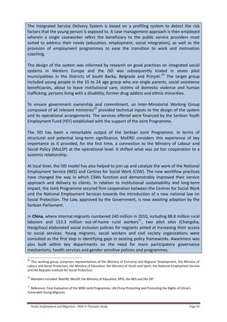 Youth, Employment and Migration - MDG-F Thematic Study Page 45
The Integrated Service Delivery System is based on a profiling system to detect the risk
factors that the young person is exposed to. A case management approach is then employed
wherein a single caseworker refers the beneficiary to the public service providers most
suited to address their needs (education, employment, social integration), as well as the
provision of employment programmes to ease the transition to work and motivation
coaching.
The design of the system was informed by research on good practices on integrated social
systems in Western Europe and the ISD was subsequently trialed in seven pilot
municipalities in the Districts of South Backa, Belgrade and Pcinjski.49
The target group
included young people in the 15 to 24 age group who are single parents, social assistance
beneficiaries, about to leave institutional care, victims of domestic violence and human
trafficking, persons living with a disability, former drug addicts and ethnic minorities.
To ensure government ownership and commitment, an Inter-Ministerial Working Group
composed of all relevant ministries50
provided technical inputs to the design of the system
and its operational arrangements. The services offered were financed by the Serbian Youth
Employment Fund (YEF) established with the support of the Joint Programme.
The ISD has been a remarkable output of the Serbian Joint Programme. In terms of
structural and potential long-term significance, MoERD considers this experience of key
importance as it provided, for the first time, a connection to the Ministry of Labour and
Social Policy (MoLSP) at the operational level. It shifted what was ad hoc cooperation to a
systemic relationship.
At local level, the ISD model has also helped to join up and catalyze the work of the National
Employment Service (NES) and Centres for Social Work (CSW). The new workflow practices
have changed the way in which CSWs function and demonstrably improved their service
approach and delivery to clients. In relation to institutional sustainability and long-term
impact, the Joint Programme secured firm cooperation between the Centres for Social Work
and the National Employment Services towards the introduction of a new national law on
Social Protection. The Law, approved by the Government, is now awaiting adoption by the
Serbian Parliament.
In China, where internal migrants numbered 240 million in 2010, including 88.8 million rural
laborers and 153.3 million out-of-home rural workers51
, two pilot sites (Changsha,
Hangzhou) elaborated social inclusion policies for migrants aimed at increasing their access
to social services. Young migrants, social workers and civil society organizations were
consulted as the first step in identifying gaps in existing policy frameworks. Awareness was
also built within key departments on the need for more participatory governance
mechanisms, health services and gender sensitive policies and programmes.
49
This working group comprises representatives of the Ministry of Economy and Regional Development, the Ministry of
Labour and Social Protection, the Ministry of Education, the Ministry of Youth and Sport, the National Employment Service
and the Republic Institute for Social Protection.
50
Members included: MoERD, MoLSP, the Ministry of Education, MYS, the NES and the ISP.
51
Reference: Final Evaluation of the MDG Joint Programme. UN-China Protecting and Promoting the Rights of China’s
Vulnerable Young Migrants.
 