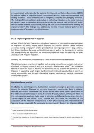 Youth, Employment and Migration - MDG-F Thematic Study Page 46
A research study undertaken by the National Development and Reform Commission (NDRC)
in addition looked at migration trends, institutional services, protection mechanisms and
existing initiatives - based on case studies in Hangzhou, Changsha and Chongqing provinces.
The findings of the consultations and studies, as well as key indicators on the social inclusion
of migrants, were presented as recommendations to the national plan on the basic public
services system and the “Annual work plan of the State Council inter-ministerial meeting on
migrant workers”. The findings have additionally fed into relevant national policy on the
implementation of a residence certificate system.
III.3.6 Improved governance of migration
At least 60% of the Joint Programmes introduced measures to minimise the negative impact
of migration on young people and/or improve the positive impacts. These included
awareness-raising campaigns52
and/or pre-departure training programmes53
(e.g. Albania,
BiH, China, Honduras, Paraguay and the Philippines), as well as the formulation of policies
and strengthening the legal basis for monitoring migration flows and reducing the risks
associated with irregular migration.
Involving the international Diaspora in youth policies and community development
Migration generates a number of ‘capitals’ such as social networks and contacts that can be
mobilized to support national and local economic development goals.54
An innovative
feature in countries such as Albania and Honduras was to explore the potential of the
Diaspora in supporting youth targets by identifying investment opportunities of benefit to
whole communities and through channelling migrant remittances towards community
development projects.
Examples of good practice
In Albania, the Joint Programme facilitated an outreach campaign to generate awareness
among the Albanian Diaspora on concrete investment opportunities back in Albania.
Selected institutional stakeholders and private sector actors from Albania participated in
five international conferences in Rome, New York, Brussels, London, Athens and Milan to
this end. A positive result was that a group of politicians and Albanian businessmen from the
Tuscany region in Italy visited Tirana, Shkodra and Lezha with the assistance of the
Association of the Albanian Entrepreneurs in Italy (AssoAlbania). The Inter-Institutional
Working Group, responsible for conceiving the new country Strategy on Migration 2013-
52
Please see Section III.1.2 for further details.
53
Please see Section III.4.1 for further details.
54
From the Final Evaluation of the Joint Programme in Albania: Youth migration: Reaping the benefits and mitigating the
risks
 