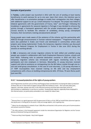 Youth, Employment and Migration - MDG-F Thematic Study Page 48
Examples of good practice
In Tunisia, a pilot project was launched in 2012 with the aim of sending at least twenty
beneficiaries to work overseas for up to one year. Upon their return, the intention was to
offer beneficiaries a re-orientation package to enable their reintegration into their villages,
with additional support to set up a small enterprise if so desired. The project was linked to
bilateral agreements with the governments of France, Italy56
and Portugal. Following the
breakdown in agreements for seasonal migration in Portugal, it was decided to enhance the
activity through a framework agreement with the private employment agency Adecco57
(Tunisia branch) to facilitate the selection of candidates among young unemployed
Tunisians, their recruitment, training and placements abroad.58
Young people were made aware of the existence of the scheme and the partnership with
ADECCO through announcements in Tunisian national newspapers.59
Programme brochures
were also published in Arabic and French and distributed in communities where pilot
projects were being implemented. Finally, the temporary migration initiative was discussed
during the National Congress for Employment in Tunisia in late June 2012 during the
sessions on working abroad.
In BiH, a temporary and circular migration scheme for both skilled and unskilled young
people was created in collaboration with Youth Employment Resource Centres, schools and
local NGOs. Following visits to potential destination countries in 2010 and 2011, the
temporary migration scheme was introduced with regular monitoring visits to the
participants and nine employers in Germany. Meanwhile, 21 young returnees received
support and referral assistance on reintegrating into the BiH labour market through one-to-
one and small group consultations. In the case of rural returnees, 1,119 young returnees in
17 YERP municipalities have received training on life skills and key employment
competencies with a focus on building entrepreneurial skills. Of these, 70 were Roma youth
(just over 6%).
III.3.7 Increased protection of the rights of young workers
Joint Programmes countries such as China and Paraguay have contributed to increasing the labour protection
of those who are in most need of support and yet often the hardest to reach – the rural and urban poor,
migrants, returnees, women and men in the informal economy and those who have been victim of
discrimination or exploitation in one form or another. Young female migrants, especially those employed in
the informal sector, are particularly vulnerable to non-respect for labour laws.
56
Because there is no signed agreement with the government of Italy, as of yet, IOM has located Italian placement agencies
that would assist in finding jobs for the youth in Italy and manage logistics, such as getting visas.
57
Adecco has the advantage of a network of over 7,000 offices and branches in 60 countries and as part of communications
and outreach around this initiative.
58
The other partners in the framework agreement include the International Organization for Migration and the Tunisian
Ministry of Vocational Training and Employment.
59
Please see:Http://redir.fr/gowpb - http://redir.fr/gpwpb
 