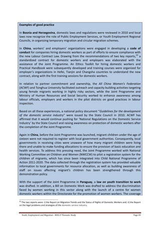 Youth, Employment and Migration - MDG-F Thematic Study Page 49
Examples of good practice
In Bosnia and Herzegovina, domestic laws and regulations were reviewed in 2010 and local
laws now recognize the role of Public Employment Services, or Youth Employment Regional
Councils, in organizing temporary migration and circular migration schemes.
In China, workers’ and employers’ organizations were engaged in developing a code of
conduct for companies hiring domestic workers as part of efforts to ensure compliance with
the new Labour Contract Law. Drawing from the recommendations of two key reports,60
a
standardized contract for domestic workers and employers was elaborated with the
assistance of the Joint Programme. An Ethics Toolkit for hiring domestic workers and
Practical Handbook were subsequently developed and training courses were organized for
employer’s organizations in Hefei, Tianjin and Changsha countries to understand the new
contract, along with the first training sessions for domestic workers.
In relation to partner commitment and ownership, the All China Women's Federation
(ACWF) and Tsinghua University facilitated outreach and capacity building activities targeting
young female migrants working in highly risky sectors, while the Joint Programme and
Ministry of Human Resources and Social Security worked to enhance awareness among
labour officials, employers and workers in the pilot districts on good practices in labour
inspection.
Based on all these experiences, a national policy document “Guidelines for the development
of the domestic service industry” were issued by the State Council in 2010. ACWF has
affirmed that it would continue pushing for ‘National Regulations on the Domestic Service
Industry’ by the State Council and raising awareness on protection of domestic workers after
the completion of the Joint Programme.
Again in China, before the Joint Programme was launched, migrant children under the age of
sixteen were not required to register with local government authorities. Consequently, local
governments in receiving cities were unaware of how many migrant children were living
there and unable to make funding allocations to ensure the provision of basic education and
health services. To address this pressing need, the Joint Programme worked with National
Working Committee on Children and Women (NWCCW) to pilot a registration system for the
children of migrants, which has since been integrated into Child National Programme of
Action 2011-2020. The data collected through the registration system has provided valuable
information to local governments for resource allocation, as well as building awareness of
staff on issues affecting migrant’s children has been strengthened through this
demonstration policy.
With the support of the Joint Programme in Paraguay, a law on youth transition to work
was drafted. In addition, a Bill on Domestic Work was drafted to address the discrimination
faced by women working in this sector along with the launch of a centre for women
domestic workers within the Directorate for the promotion of women workers. The coverage
60
The two reports were: i) the Report on Migration Trends and the Status of Rights of Domestic Workers and; ii) the Report
on the legal problems and strategies of the domestic service industry.
 