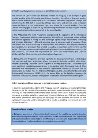 Youth, Employment and Migration - MDG-F Thematic Study Page 50
of health security system was extended to benefit domestic workers.
The network of Care Centres for domestic workers in Paraguay is an example of good
practice working with civil society organizations to protect the rights of low-paid workers
and to ensure access to essential services. The Centres have been empowered through jobs
skills training for 779 staff in knowledge of legal frameworks and relevant social protection
issues and how to access employment rights and justice for domestic workers. The Care
Centres have engaged in outreach by disseminating information on labour rights and the
typical conditions of paid domestic work to the general public.
In the Philippines, the Joint Programme strengthened the capacities of the Philippines
Overseas Employment Administration to partner with different governance bodies and law
enforcement agencies in rolling out the ‘Campaign against Illegal Recruitment, Trafficking
and Irregular Migration.’ Different agencies share a common goal of reducing illegal
recruitment and human trafficking in municipalities and provinces with high incidences of
out migration, but previously had worked separately. A significant achievement was the
signing of a new memorandum of understanding between the provincial governments in the
pilot provinces, the POEA, the Department of Labour and Employment, the Overseas
Workers Welfare Administration and other implicated agencies.
In Serbia, the Joint Programme provided inputs to the development of laws and strategies
that have had both direct and indirect effects on migration, including the 2010 White Paper:
Towards Developing a Policy on Labour Migration in the Republic of Serbia. This White Paper
made significant inroads in addressing gaps in the existing policy framework. Indeed, it has
influenced the development of the National Employment Strategy (2011-2020) and its
action plans; the Action Plan for Migration Management, the Action Plan for Scientific and
Technological Development (2010-2015), the Action Plan on the Relations between the
Homeland and Diaspora, the Law on Migration and the Law on Employment of Foreigners.
III.3.8 Strengthened legal frameworks for local enterprise creation
In countries such as Serbia, Albania and Paraguay, support was provided to strengthen legal
frameworks for the creation of cooperatives and youth enterprises at local level. During and
following the implementation of demonstration policies, active labour market measures and
enterprise promotion activities, reports and recommendations were fed back to regional
and central government when policy and legal gaps became apparent, with advice on how
legislative frameworks could be strengthened to create an enabling environment for youth
enterprise creation.
Examples of good practice
In Serbia, an assessment of the existing legal framework for establishing social enterprises
was conducted in preparation for the active labour market measures of the Joint Programme
and recommendations were made to the Ministry of Economic and Regional Development
from the Regional Employment Board on the adjustments needed.
 