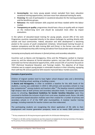 Youth, Employment and Migration - MDG-F Thematic Study Page 52
 Access/equity: too many young people remain excluded from basic education
vocational training opportunities, and even more from advanced training for work;
 Financing: the cost of participation in vocational education for the training providers
and the beneficiary groups;
 Relevance: the match between skills acquired and those needed within the labour
market;
 Transparency on quality: programmes should have a focus on quality with an impact
on the medium-long term and should be evaluated more often by impact
evaluations.
In the sphere of education-based training for young people, around 20% of the Joint
Programme countries responded directly to the above challenges by working directly with
schools and local communities. Indeed, education and skills development is becoming
pivotal to the success of youth employment initiatives. School-based training focused on
modular competency and life skills training (BiH and China), in the former case with real
exposure to entrepreneurship skills training and advice from local private sector enterprises.
Increasing access/equity and relevance in formal primary and secondary education
Countries such as Bosnia and Herzegovina, China and the Philippines worked to improve
access to, and the relevance of, formal education systems. Just over 20% of countries also
promoted non-formal educational opportunities, while around 25% of countries focused on
TVET (Technical Vocational Education and Training) models. The objective of all these
initiatives was to support young people in vulnerable situations in their schooling, equipping
them with key life and occupational skills towards improved labour market outcomes.
Examples of good practice
Children of migrant workers tend to have higher school dropout rates and a diminishing
interest in finishing school, working, or building a career.
In Bosnia and Herzegovina, in order to establish a baseline for the skills levels of the
students, a survey was undertaken in 2010 in 100 primary and secondary schools to map
key competencies63
among students and teachers alike.64
The baseline research underlined
high dropout rates at both primary and secondary education levels. To ensure rights-based
access to schooling, Operational Guidelines for Gender Sensitive Education were thus
conceived to facilitate the inclusion of girls from rural areas, disabled youth, Roma. Life skills
and competency-based education modules were then created for a number of primary and
secondary schools in 17 of the YERP pilot municipalities. A modular teacher training
package, including materials for teacher trainers was then elaborated.
The participating students are recognizing the direct application of life skills to their
employment and income generation prospects, more so as nearly 2000 primary and
63
Ten key competencies for life-long learning were agreed within the UN Education Working Group.
64
A Report on Life Skills and Key Competencies was then prepared and adopted by the Steering Committee of the Agency
for Pre-primary, Primary and Secondary Education at its 26th assembly in 2011.
 