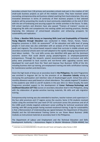 Youth, Employment and Migration - MDG-F Thematic Study Page 53
secondary schools from 118 primary and secondary schools took part in the creation of 142
small-scale business projects as part of the modular course. They have received career
counseling, entrepreneurship and business-related coaching from local enterprises. One very
innovative dimension in terms of continuity of their business projects is that selected
students will be presenting the results to local community stakeholders at the end of 2012
with the aim of fundraising and securing support for similar activities in the future. To date,
510 school teachers and directors have also passed “Trainers of trainers” courses on
integrating life skills and competencies into existing syllabi and teaching practices, thereby
improving the relevance of school-based education and enhancing prospects for
sustainability and replication.
In China, a Baseline Skills Survey on Improving Skills Level and Employability of Potential
Young Migrants through Education was conducted in Hebei, Henan, Hunan, Tianjin,
Hangzhou provinces in 2010. An assessment65
of the education and skills level of young
people in rural areas was also undertaken with an analysis of the training needs of rural
youth and migrants. The school-based research noted that curricula in middle schools and
secondary vocational schools were not well adapted to the rapidly changing requirements of
local labour markets. The rural skills survey also identified skills gaps and the dominant
economic sectors that could absorb young people/migrants as employees/potential
entrepreneurs. Through the research, several recommendations on curriculum and skills
policy were presented to local councils and non-formal skills upgrading courses were
developed for rural youth from the ‘Start and Improve Your Business’ (SIYB) of the ILO,
including business start-up training, pre-employment training and skills certification training
for maintenance workers and electricians.
Given the high levels of drop-out at secondary level in the Philippines, the Joint Programme
was enriched in Angusan del Sur by the provision of an Education Subsidy aiming at
increasing the participation and retention rates of disadvantaged youth. School fees and a
monthly allowance were paid based on school attendance. The subsidy targeted 72 students
in the academic year 2010-11 and 87 students in the year 2011-12. More broadly, the Joint
Programme provided support to the development of Career Pathways-Technology and
Livelihood Education (CP-TLE) courses at secondary education level in the Philippines, along
with the elaboration of gender-sensitive learning materials, life skills and safe migration
training.
Entrepreneurship training was also extended to teachers, teacher trainers and supervisors in
the four pilot provinces and 17 regions across the country. Some 2,716 students received
tuition using the enriched first year level CP-TLE curriculum across the provinces and all of
the 2,000 youth initially targeted underwent career profiling for technical vocational skills
training, with 995 young people having received vocational training. A sign for sustainability
is that a Memorandum of Understanding was signed between the Department of Education
(DepEd) and the ILO-International Training Centre to use ‘Know About Business’ (KAB)
modules as instructional materials at secondary level in the Philippines.
The Department of Labour and Employment and the Technical Education and Skills
Development Authority – Autonomous Region in Muslim Mindanao (TESDA-ARMM) has
65
Undertaken by ILO/UNIDO/MOHRSS in the pilot sites with Tianjin and Cangzhou Labour Bureau in 2010
 
