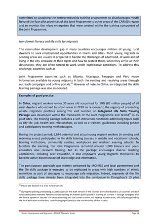 Youth, Employment and Migration - MDG-F Thematic Study Page 54
committed to sustaining the entrepreneurship training programmes to disadvantaged youth
beyond the four pilot provinces of the Joint Programme to other areas of the CARAGA region
and to monitor the micro enterprises that were created within the training component of
the Joint Programme.
Non-formal literacy and life skills for migrants
The rural-urban development gap in many countries encourages millions of young, rural
dwellers to seek employment opportunities in towns and cities. Most young migrants in
sending areas are usually ill-prepared to handle the challenges of adulthood, of work and of
living in the city. Unaware of their rights and how to protect them, when they arrive at their
destination, they are often forced to work under exploitative conditions. To address this
challenge, countries such as
Joint Programme countries such as Albania, Nicaragua, Paraguay and Peru made
information available to young migrants in both the sending and receiving areas through
outreach campaigns and online portals.66
However of note, in China, an integrated life skills
training package was also elaborated.
Examples of good practice
In China, migrant workers under 30 years old accounted for 58% (85 million people) of all
rural dwellers who moved to urban areas in 2010. In response to the urgency of preventing
unsafe migration practices among this vast number, an Integrated Life Skills Training
Package was developed within the framework of the Joint Programme and tested67
in 35
pilot sites. The training package includes a self-instruction handbook addressing topics such
as city life, job, health and relationships, as well as a trainers’ guidebook including gender
and participatory training methodologies.
During the project period, 5,844 potential and actual young migrant workers (in sending and
receiving areas) participated in life skills training courses in middle and vocational schools,
training institutions, community centres, workplaces and workers’ evening schools. To
facilitate the learning, the Joint Programme recruited around 1,000 trainers and peer-
educators also received training. But as the package encourages diverse teaching
approaches, including peer education, it also empowers young migrants themselves to
become active disseminators of knowledge and information.
The participatory approach was warmly welcomed by MOHRSS and local government and
the life skills package is expected to be replicated in areas with high numbers of ethnic
minorities as part of strategies to encourage safe migration. Indeed, segments of the life
skills package have already been integrated into the curriculum in Changzhou’s 10 pilot
66
Please see Section III.1.2 for further details.
67
During the piloting and testing, 15,000 copies of the draft version of the courses were distributed to 20 counties and 607
rural adolescents attended flexible courses training. 86 trainers participated in training of trainers – through synergies with
the formal system of teacher’s in-service training and the trained trainers will receive accreditation, officially recognized by
the local education authorities, contributing significantly to the sustainability of this activity.
 