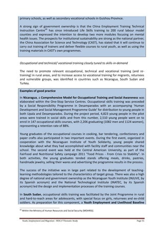 Youth, Employment and Migration - MDG-F Thematic Study Page 55
primary schools, as well as secondary vocational schools in Guizhou Province.
A strong sign of government ownership is that the China Employment Training Technical
Instruction Centre68
has since introduced Life Skills training to 200 rural labour model
counties and expressed the intention to develop two more modules focusing on mental
health issues. The prospects for institutional sustainability are strong as the national partner,
the China Association for Science and Technology (CAST), has stated that it will continue to
carry out training of trainers and deliver flexible courses to rural youth, as well as using the
training materials in CAST’s own programmes.
Occupational and technical/ vocational training closely tuned to skills-in-demand
The need to promote relevant occupational, technical and vocational training (and re-
training) in rural areas, and to increase access to vocational training for migrants, returnees
and vulnerable groups, was identified in countries such as Nicaragua, South Sudan and
Turkey.
Examples of good practice
In Nicaragua, a Comprehensive Model for Occupational Training and Social Awareness was
elaborated within the One-Stop Service Centres. Occupational skills training was preceded
by a Social Responsibility Programme in Desamparados with an accompanying ‘Human
Development and Social Management Programme Guide’ for distribution to young people in
both Upala and Desamparados. During the project period, 4,823 young people in the pilot
areas were trained in social skills and from this number, 2,510 young people went on to
enrol in 147 occupational skills courses, with 2,206 graduating (1082 men and 1124 women),
representing a retention rate of 88%.
Young graduates of the occupational courses in cooking, bar tendering, confectionery and
paper crafts also participated in two important events. During the first event, organized in
cooperation with the Nicaraguan Institute of Youth Solidarity, young people shared
knowledge about what they had accomplished with facility staff and communities near the
school. The second event was held at the Central American University, as part of the
FairFood and Nutritional Safety campaign 2011 "Food Prices - From Crisis to Stability". In
both activities, the young graduates tended stands offering meals, drinks, pastries,
handmade jewelry, selling their wares and advertising the programme results in the process.
The success of the initiative was in large part related to the development of teaching-
learning methodologies tailored to the characteristics of target group. There was also a high
degree of national and government ownership as the Nicaraguan Youth Institute (INJUVE, by
its Spanish acronym) and the National Technological Institute (INATEC, by its Spanish
acronym) led the design and implementation processes of the training courses.
In South Sudan, occupational skills training was facilitated by the Joint Programme in rural
and hard-to-reach areas for adolescents, with special focus on girls, returnees and ex-child
soldiers. As preparation for this component, a Youth Employment and Livelihood Baseline
68
Within the Ministry of Human Resources and Social Security (MOHRSS).
 
