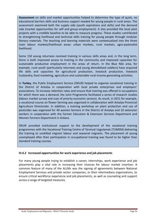 Youth, Employment and Migration - MDG-F Thematic Study Page 56
Assessment on skills and market opportunities helped to determine the type of quick, no
educational barriers skills and business support needed for young people in rural areas. The
assessment examined both the supply side (youth aspirations and skills) and the demand
side (market opportunities for self and group employment). It also provided the local pilot
projects with a credible baseline to be able to measure progress. These studies contributed
to strengthening livelihood and technical skills training for young people through modular
literacy materials. The teaching and learning materials were contextualized into the three
main labour markets/livelihood areas: urban markets, rural markets, agro-pastoralist
livelihood.
Some 150 young returnees received training in various skills areas and, in the long term,
there is both improved access to training in the community and improved capacities for
sustainable productive employment in the areas of return. In the Blue Nile area, for
example, rural youth (particularly returnees and young demobilized soldiers) have acquired
life skills and capacities for agricultural production, livestock production, livestock
husbandry, food marketing, agriculture and sustainable rural income generating activities.
In Turkey, the Public Employment Service (ISKUR) helped to organize vocational training in
the District of Antalya in cooperation with local private enterprises and employers’
associations. To increase retention rates and ensure that training was offered in occupations
for which there was a demand, the Joint Programme facilitated a series of research studies
(labour market survey and scan of priority economic sectors). As result, in 2011 for example,
a vocational course on flower farming was organized in collaboration with Antalya Provincial
Agriculture Directorate. In addition, a training workshop on plant protection and use of
pesticides was organized for 40 women farmers in the District of Antalya and 10 extension
workers in cooperation with the Farmer Education & Extension Services Department and
Women Farmers Department in Ankara.
ISKUR provided institutional support to the development of the vocational training
programmes with the Vocational Training Centre of Tarımsal Uygulamalı (TUMEM) delivering
the training to unskilled migrant labour and seasonal migrants. The placement of young
unemployed after their participation in occupational training was found to be higher than
standard training courses.
III.4.2 Increased opportunities for work experience and job placements
For many young people trying to establish a career, internships, work experience and job
placements play a vital role in increasing their chances for labour market insertion. A
common feature of many of the ALLMs was the signing of agreements between National
Employment Services and private sector companies, or their intermediary organizations, to
ensure critical workforce experience and job placements, as well as counseling and support
across a range of targeted measures.
 