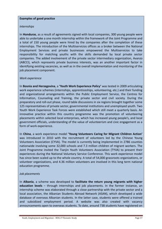 Youth, Employment and Migration - MDG-F Thematic Study Page 57
Examples of good practice
Internships
In Honduras, as a result of agreements signed with local companies, 300 young people were
able to undertake a one month internship within the framework of the Joint Programme and
a total of 150 young people were hired by the companies after the completion of these
internships. The introduction of the Multiservicios offices as a broker between the National
Employment Services and private businesses empowered the Multiservicios to take
responsibility for matching youths with the skills demanded by local private sector
companies. The added involvement of the private sector intermediary organization, Avanzo
(ABCCI), which represents private business interests, was an another important factor in
identifying existing vacancies, as well as in the overall implementation and monitoring of the
job placement component.
Work experience
In Bosnia and Herzegovina, a ‘Youth Work Experience Policy’ was tested in 2009 articulating
work experience schemes (internships, apprenticeships, volunteering, etc.) and their funding
and organizational arrangements within the Public Employment Service, the Centres for
Information, Counseling and Training, the private sector and civil society. During the
preparatory and roll-out phase, round table discussions in six regions brought together some
125 representatives of private sector, governmental institutions and unemployed youth. Two
Youth Work Experience Task Forces were established which still meet a quarterly basis. An
innovative practice within this country programme was the promotion of volunteering
placements within selected local enterprises, which has increased young people’s, and local
government officials, understanding of the value of volunteerism and civic engagement as a
form of work experience.
In China, a work experience model ‘Young Volunteers Caring for Migrant Children Action’
was introduced in 2010 with the recruitment of volunteers led by the Chinese Young
Volunteers Association (CYVA). The model is currently being implemented in 2786 counties
nationwide involving some 32,000 schools and 7.3 million children of migrant workers. The
Joint Programme invited the Tianjin Youth Volunteers Association (TYVA) to present their
experiences during the National Voluntary Service Conference. This work experience model
has since been scaled up to the whole country. A total of 54,000 grassroots organizations, or
volunteer organizations, and 4.36 million volunteers are involved in this long term national
education programme.
Job placements
In Albania, a scheme was developed to facilitate the return young migrants with higher
education levels – through internships and job placements. In the former instance, an
internship scheme was elaborated through a close partnership with the private sector and a
local association, the Albanian Students Abroad Network (ASAN), which developed a wide
database of overseas Albanian students. In the latter case, students were offered a trained
and subsidized employment period. A website was also created with vacancy
announcements open to overseas students. To date, around 738 students have registered on
 