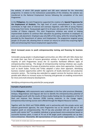 Youth, Employment and Migration - MDG-F Thematic Study Page 58
the website, of which 230 people applied and 100 were selected for the internship
programme. In relation to the institutional sustainability of this initiative, the website was
transferred to the National Employment Service following the completion of the Joint
Programme.
In the Philippines, the Joint Programme supported the creation of a Special Programme for
the Employment of Students. The high level of youth unemployment in the country
contributes to high rates of internal and overseas migration, with 44% of young Filipinos
living away from home. Young people aged 15 to 24 years old account for 10.7% of the total
number of Filipino migrants. This Joint Programme initiative was aimed at helping
impoverished students to continue their education by granting incentives to employers to
open up a job placement. Employers pay only 60% of the salary, while the remaining 40% is
provided by the Department of Labour and Employment. The programme targeted young
people 15-24 years old, allowing them to remain (or return) to school thus acquiring higher
skills and enhancing their future employment opportunities.
III.4.3 Increased access to youth entrepreneurship training and financing for business
ideas
Vulnerable young people in disadvantaged communities are often left with little choice but
to create their own form of income generation activity. In response to this reality, the
majority of Joint Programmes across the 15 countries facilitated different types of
entrepreneurship training. The design of entrepreneurship training initiatives was usually
based on the outcomes of surveys of productive sectors, value chain approaches. Countries
such as South Sudan, Tunisia and Turkey adopted a value chain approach, identifying
business creation opportunities within the segments of locally dominant and productive
economic sectors. The training also extended to support services for business start-up, in
parallel with efforts to increase access to financing and generate an enabling environment
for micro and small enterprise development.
Identifying entrepreneurship potential for young people
Examples of good practice
In the Philippines, skills assessments were undertaken in the four pilot provinces (Masbate,
Antique, Maguindanao and Angusan del Sur) to identify the entrepreneurship potential of
disadvantaged youth with the results of these studies feeding into the adaptation of the ILO
Start and Improve Your Business (SIYB) training materials. In the Caraga region,
entrepreneurship training courses were offered through the Migrant Resource Centres.
Together with the DOLE and TESDA-ARMM, and in partnership with the private sector and
relevant government agencies, the Joint Programme has so far trained 290 out of 400
targeted youth on entrepreneurship. The JP has also provided 159 out of 240 targeted
youths with starter kits69
to establish individual or group-based micro-enterprises based on
successful business plans. A total of 76 out of 96 target youth subsequently set up their
micro-enterprises. Meanwhile, 88 representatives of local partner organizations, i.e. DOLE
69
Each starter kit includes basic tools and materials to start a microenterprise.
 