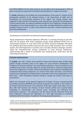 Youth, Employment and Migration - MDG-F Thematic Study Page 59
and TESDA-ARMM in the four pilot provinces, are now able to train young people on SIYB, as
well as carrying out assessments of entrepreneurship potential in target communities.
In Tunisia, following on the findings and recommendations of the study on "Analysis of the
development potential of the weaving industry in the Governorate of Gafsa and its
contribution the socio-economic dynamics of the region”, two training sessions were
organized in Gafsa and Kef reaching thirty youth entrepreneurs. Along with the development
of their business plans, the support facilitated through the Joint Programme included advice
and guidance on the weaving industry as a value chain, including distribution networks and
available financial services. To date, small enterprises have been created employing more
than thirty craftswomen.
Increasing access to financial instruments for young entrepreneurs
Young entrepreneurs frequently experience difficulties in accessing financing to get their
ideas off the ground, with certain population groups facing additional barriers due to
discriminatory practices. In rural areas, there are further structural challenges with banks
less willing to open local branches or give out loans due to high transaction costs. For these
reasons, the Joint Programmes in countries such as Ecuador, Honduras, Nicaragua and Peru
linked the entrepreneurship training components to local financing mechanisms,
experimenting with a variety of instruments such revolving funds, credit loans and the
channeling of remittances.
Examples of good practice
In Ecuador, over US$ 2 million were provided to finance the business ideas of 800 young
people through concerted action of the Agency for Local Economic Development, the
“Programa de Finanzas Populares” and local banking institutions. Financial institutions also
mobilized at local level to provide support for young entrepreneurs. During the design phase
of the Joint Programme in Ecuador, 18 financial institutions were involved in developing the
entrepreneurship training component. As a result of their advice and inputs, micro-finance
products were developed and implemented in cooperation with six local organizations in the
pilot areas – which themselves received training to manage and oversee micro-loans to
young clients.
Within the framework of the National Programme of People´s Finances, Entrepreneurship
and Solidary Economy (PNFPEES), the financing component has resulted in: the creation of
42 Popular Financial Structures in the provinces of Ma-nabí, Guayas, Santa Elena, and Los
Ríos; 340 staff members and directors of these financial entities have acquired better
knowledge on administrative and financial issues, increasing and improving their
performance capacities.70
The experience and the lessons learned influenced during the
Joint Programme influenced the elaboration of a new legal framework on economic
solidarity and the formulation of a policy for financing young entrepreneurs.
70
MDGs in the LAC. Bulletin for and by the MDG Community of Practice in the Latin American and Caribbean region. Nr. 5 -
February 2011. Human Development and Poverty Reduction Cluster, Regional Bureau and Regional Centre for Latin America
and the Caribbean United Nations Development Programme.
 