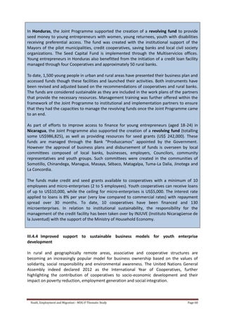 Youth, Employment and Migration - MDG-F Thematic Study Page 60
In Honduras, the Joint Programme supported the creation of a revolving fund to provide
seed money to young entrepreneurs with women, young returnees, youth with disabilities
receiving preferential access. The fund was created with the institutional support of the
Mayors of the pilot municipalities, credit cooperatives, saving banks and local civil society
organizations. The Seed Capital Fund is implemented through the Multiservicios offices.
Young entrepreneurs in Honduras also benefitted from the initiation of a credit loan facility
managed through four Cooperatives and approximately 50 rural banks.
To date, 1,500 young people in urban and rural areas have presented their business plan and
accessed funds though these facilities and launched their activities. Both instruments have
been revised and adjusted based on the recommendations of cooperatives and rural banks.
The funds are considered sustainable as they are included in the work plans of the partners
that provide the necessary resources. Management training was further offered within the
framework of the Joint Programme to institutional and implementation partners to ensure
that they had the capacities to manage the revolving funds once the Joint Programme came
to an end.
As part of efforts to improve access to finance for young entrepreneurs (aged 18-24) in
Nicaragua, the Joint Programme also supported the creation of a revolving fund (totalling
some US$986,825), as well as providing resources for seed grants (US$ 242,000). These
funds are managed through the Bank “Produzcamos” appointed by the Government.
However the approval of business plans and disbursement of funds is overseen by local
committees composed of local banks, businesses, employers, Councilors, community
representatives and youth groups. Such committees were created in the communities of
Somotillo, Chinandega, Managua, Masaya, Sébaco, Matagalpa, Tuma-La Dalia, Jinotega and
La Concordia.
The funds make credit and seed grants available to cooperatives with a minimum of 10
employees and micro-enterprises (2 to 5 employees). Youth cooperatives can receive loans
of up to US$10,000, while the ceiling for micro-enterprises is US$5,000. The interest rate
applied to loans is 8% per year (very low compared to commercial rates) with repayment
spread over 30 months. To date, 10 cooperatives have been financed and 130
microenterprises. In relation to institutional sustainability, the responsibility for the
management of the credit facility has been taken over by INJUVE (Instituto Nicaragüense de
la Juventud) with the support of the Ministry of Household Economy.
III.4.4 Improved support to sustainable business models for youth enterprise
development
In rural and geographically remote areas, associative and cooperative structures are
becoming an increasingly popular model for business ownership based on the values of
solidarity, social responsibility and environmental awareness. The United Nations General
Assembly indeed declared 2012 as the International Year of Cooperatives, further
highlighting the contribution of cooperatives to socio-economic development and their
impact on poverty reduction, employment generation and social integration.
 
