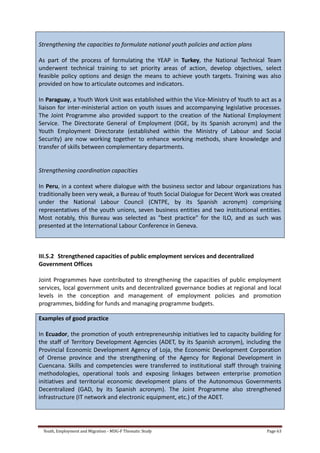Youth, Employment and Migration - MDG-F Thematic Study Page 63
Strengthening the capacities to formulate national youth policies and action plans
As part of the process of formulating the YEAP in Turkey, the National Technical Team
underwent technical training to set priority areas of action, develop objectives, select
feasible policy options and design the means to achieve youth targets. Training was also
provided on how to articulate outcomes and indicators.
In Paraguay, a Youth Work Unit was established within the Vice-Ministry of Youth to act as a
liaison for inter-ministerial action on youth issues and accompanying legislative processes.
The Joint Programme also provided support to the creation of the National Employment
Service. The Directorate General of Employment (DGE, by its Spanish acronym) and the
Youth Employment Directorate (established within the Ministry of Labour and Social
Security) are now working together to enhance working methods, share knowledge and
transfer of skills between complementary departments.
Strengthening coordination capacities
In Peru, in a context where dialogue with the business sector and labour organizations has
traditionally been very weak, a Bureau of Youth Social Dialogue for Decent Work was created
under the National Labour Council (CNTPE, by its Spanish acronym) comprising
representatives of the youth unions, seven business entities and two institutional entities.
Most notably, this Bureau was selected as "best practice" for the ILO, and as such was
presented at the International Labour Conference in Geneva.
III.5.2 Strengthened capacities of public employment services and decentralized
Government Offices
Joint Programmes have contributed to strengthening the capacities of public employment
services, local government units and decentralized governance bodies at regional and local
levels in the conception and management of employment policies and promotion
programmes, bidding for funds and managing programme budgets.
Examples of good practice
In Ecuador, the promotion of youth entrepreneurship initiatives led to capacity building for
the staff of Territory Development Agencies (ADET, by its Spanish acronym), including the
Provincial Economic Development Agency of Loja, the Economic Development Corporation
of Orense province and the strengthening of the Agency for Regional Development in
Cuencana. Skills and competencies were transferred to institutional staff through training
methodologies, operational tools and exposing linkages between enterprise promotion
initiatives and territorial economic development plans of the Autonomous Governments
Decentralized (GAD, by its Spanish acronym). The Joint Programme also strengthened
infrastructure (IT network and electronic equipment, etc.) of the ADET.
 