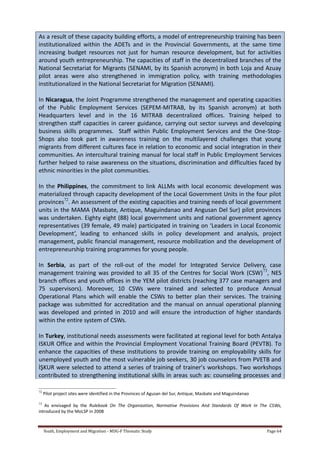 Youth, Employment and Migration - MDG-F Thematic Study Page 64
As a result of these capacity building efforts, a model of entrepreneurship training has been
institutionalized within the ADETs and in the Provincial Governments, at the same time
increasing budget resources not just for human resource development, but for activities
around youth entrepreneurship. The capacities of staff in the decentralized branches of the
National Secretariat for Migrants (SENAMI, by its Spanish acronym) in both Loja and Azuay
pilot areas were also strengthened in immigration policy, with training methodologies
institutionalized in the National Secretariat for Migration (SENAMI).
In Nicaragua, the Joint Programme strengthened the management and operating capacities
of the Public Employment Services (SEPEM-MITRAB, by its Spanish acronym) at both
Headquarters level and in the 16 MITRAB decentralized offices. Training helped to
strengthen staff capacities in career guidance, carrying out sector surveys and developing
business skills programmes. Staff within Public Employment Services and the One-Stop-
Shops also took part in awareness training on the multilayered challenges that young
migrants from different cultures face in relation to economic and social integration in their
communities. An intercultural training manual for local staff in Public Employment Services
further helped to raise awareness on the situations, discrimination and difficulties faced by
ethnic minorities in the pilot communities.
In the Philippines, the commitment to link ALLMs with local economic development was
materialized through capacity development of the Local Government Units in the four pilot
provinces72
. An assessment of the existing capacities and training needs of local government
units in the MAMA (Masbate, Antique, Maguindanao and Angusan Del Sur) pilot provinces
was undertaken. Eighty eight (88) local government units and national government agency
representatives (39 female, 49 male) participated in training on ‘Leaders in Local Economic
Development’, leading to enhanced skills in policy development and analysis, project
management, public financial management, resource mobilization and the development of
entrepreneurship training programmes for young people.
In Serbia, as part of the roll-out of the model for Integrated Service Delivery, case
management training was provided to all 35 of the Centres for Social Work (CSW)73
, NES
branch offices and youth offices in the YEM pilot districts (reaching 377 case managers and
75 supervisors). Moreover, 10 CSWs were trained and selected to produce Annual
Operational Plans which will enable the CSWs to better plan their services. The training
package was submitted for accreditation and the manual on annual operational planning
was developed and printed in 2010 and will ensure the introduction of higher standards
within the entire system of CSWs.
In Turkey, institutional needs assessments were facilitated at regional level for both Antalya
ISKUR Office and within the Provincial Employment Vocational Training Board (PEVTB). To
enhance the capacities of these institutions to provide training on employability skills for
unemployed youth and the most vulnerable job seekers, 30 job counselors from PVETB and
İŞKUR were selected to attend a series of training of trainer’s workshops. Two workshops
contributed to strengthening institutional skills in areas such as: counseling processes and
72
Pilot project sites were identified in the Provinces of Agusan del Sur, Antique, Masbate and Maguindanao
73
As envisaged by the Rulebook On The Organization, Normative Provisions And Standards Of Work In The CSWs,
introduced by the MoLSP in 2008
 