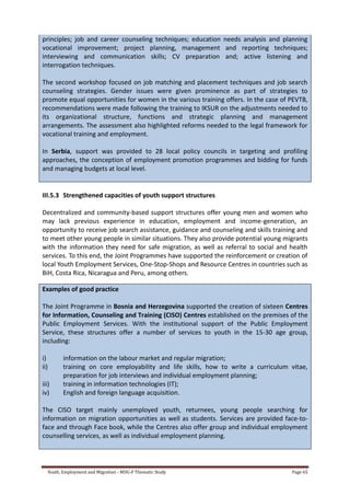 Youth, Employment and Migration - MDG-F Thematic Study Page 65
principles; job and career counseling techniques; education needs analysis and planning
vocational improvement; project planning, management and reporting techniques;
interviewing and communication skills; CV preparation and; active listening and
interrogation techniques.
The second workshop focused on job matching and placement techniques and job search
counseling strategies. Gender issues were given prominence as part of strategies to
promote equal opportunities for women in the various training offers. In the case of PEVTB,
recommendations were made following the training to IKSUR on the adjustments needed to
its organizational structure, functions and strategic planning and management
arrangements. The assessment also highlighted reforms needed to the legal framework for
vocational training and employment.
In Serbia, support was provided to 28 local policy councils in targeting and profiling
approaches, the conception of employment promotion programmes and bidding for funds
and managing budgets at local level.
III.5.3 Strengthened capacities of youth support structures
Decentralized and community-based support structures offer young men and women who
may lack previous experience in education, employment and income-generation, an
opportunity to receive job search assistance, guidance and counseling and skills training and
to meet other young people in similar situations. They also provide potential young migrants
with the information they need for safe migration, as well as referral to social and health
services. To this end, the Joint Programmes have supported the reinforcement or creation of
local Youth Employment Services, One-Stop-Shops and Resource Centres in countries such as
BiH, Costa Rica, Nicaragua and Peru, among others.
Examples of good practice
The Joint Programme in Bosnia and Herzegovina supported the creation of sixteen Centres
for Information, Counseling and Training (CISO) Centres established on the premises of the
Public Employment Services. With the institutional support of the Public Employment
Service, these structures offer a number of services to youth in the 15-30 age group,
including:
i) information on the labour market and regular migration;
ii) training on core employability and life skills, how to write a curriculum vitae,
preparation for job interviews and individual employment planning;
iii) training in information technologies (IT);
iv) English and foreign language acquisition.
The CISO target mainly unemployed youth, returnees, young people searching for
information on migration opportunities as well as students. Services are provided face-to-
face and through Face book, while the Centres also offer group and individual employment
counselling services, as well as individual employment planning.
 
