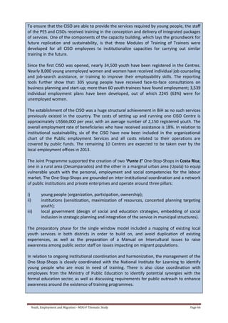 Youth, Employment and Migration - MDG-F Thematic Study Page 66
To ensure that the CISO are able to provide the services required by young people, the staff
of the PES and CISOs received training in the conception and delivery of integrated packages
of services. One of the components of the capacity building, which lays the groundwork for
future replication and sustainability, is that three Modules of Training of Trainers were
developed for all CISO employees to institutionalize capacities for carrying out similar
training in the future.
Since the first CISO was opened, nearly 34,500 youth have been registered in the Centres.
Nearly 8,000 young unemployed women and women have received individual job counseling
and job-search assistance, or training to improve their employability skills. The reporting
tools further show that: 305 young people have received face-to-face consultations on
business planning and start-up; more than 60 youth trainees have found employment; 3,539
individual employment plans have been developed, out of which 2245 (63%) were for
unemployed women.
The establishment of the CISO was a huge structural achievement in BiH as no such services
previously existed in the country. The costs of setting up and running one CISO Centre is
approximately US$66,000 per year, with an average number of 2,150 registered youth. The
overall employment rate of beneficiaries who have received assistance is 18%. In relation to
institutional sustainability, six of the CISO have now been included in the organizational
chart of the Public employment Services and all costs related to their operations are
covered by public funds. The remaining 10 Centres are expected to be taken over by the
local employment offices in 2013.
The Joint Programme supported the creation of two ‘Punto E’ One-Stop-Shops in Costa Rica;
one in a rural area (Desamparados) and the other in a marginal urban area (Upala) to equip
vulnerable youth with the personal, employment and social competencies for the labour
market. The One-Stop-Shops are grounded on inter-institutional coordination and a network
of public institutions and private enterprises and operate around three pillars:
i) young people (organization, participation, ownership);
ii) institutions (sensitization, maximization of resources, concerted planning targeting
youth);
iii) local government (design of social and education strategies, embedding of social
inclusion in strategic planning and integration of the service in municipal structures).
The preparatory phase for the single window model included a mapping of existing local
youth services in both districts in order to build on, and avoid duplication of existing
experiences, as well as the preparation of a Manual on Intercultural issues to raise
awareness among public sector staff on issues impacting on migrant populations.
In relation to ongoing institutional coordination and harmonization, the management of the
One-Stop-Shops is closely coordinated with the National Institute for Learning to identify
young people who are most in need of training. There is also close coordination with
employees from the Ministry of Public Education to identify potential synergies with the
formal education sector, as well as discussing requirements for public outreach to enhance
awareness around the existence of training programmes.
 
