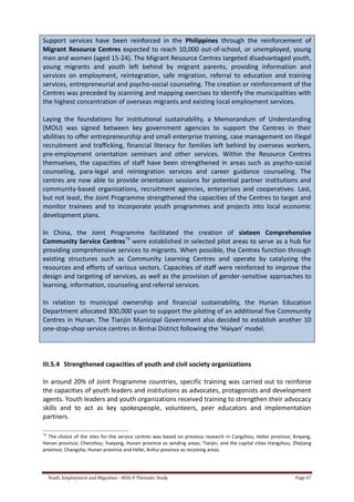 Youth, Employment and Migration - MDG-F Thematic Study Page 67
Support services have been reinforced in the Philippines through the reinforcement of
Migrant Resource Centres expected to reach 10,000 out-of-school, or unemployed, young
men and women (aged 15-24). The Migrant Resource Centres targeted disadvantaged youth,
young migrants and youth left behind by migrant parents, providing information and
services on employment, reintegration, safe migration, referral to education and training
services, entrepreneurial and psycho-social counseling. The creation or reinforcement of the
Centres was preceded by scanning and mapping exercises to identify the municipalities with
the highest concentration of overseas migrants and existing local employment services.
Laying the foundations for institutional sustainability, a Memorandum of Understanding
(MOU) was signed between key government agencies to support the Centres in their
abilities to offer entrepreneurship and small enterprise training, case management on illegal
recruitment and trafficking, financial literacy for families left behind by overseas workers,
pre-employment orientation seminars and other services. Within the Resource Centres
themselves, the capacities of staff have been strengthened in areas such as psycho-social
counseling, para-legal and reintegration services and career guidance counseling. The
centres are now able to provide orientation sessions for potential partner institutions and
community-based organizations, recruitment agencies, enterprises and cooperatives. Last,
but not least, the Joint Programme strengthened the capacities of the Centres to target and
monitor trainees and to incorporate youth programmes and projects into local economic
development plans.
In China, the Joint Programme facilitated the creation of sixteen Comprehensive
Community Service Centres74
were established in selected pilot areas to serve as a hub for
providing comprehensive services to migrants. When possible, the Centres function through
existing structures such as Community Learning Centres and operate by catalyzing the
resources and efforts of various sectors. Capacities of staff were reinforced to improve the
design and targeting of services, as well as the provision of gender-sensitive approaches to
learning, information, counseling and referral services.
In relation to municipal ownership and financial sustainability, the Hunan Education
Department allocated 300,000 yuan to support the piloting of an additional five Community
Centres in Hunan. The Tianjin Municipal Government also decided to establish another 10
one-stop-shop service centres in Binhai District following the ‘Haiyan’ model.
III.5.4 Strengthened capacities of youth and civil society organizations
In around 20% of Joint Programme countries, specific training was carried out to reinforce
the capacities of youth leaders and institutions as advocates, protagonists and development
agents. Youth leaders and youth organizations received training to strengthen their advocacy
skills and to act as key spokespeople, volunteers, peer educators and implementation
partners.
74
The choice of the sites for the service centres was based on previous research in Cangzhou, Hebei province; Xinyang,
Henan province; Chenzhou; Yueyang, Hunan province as sending areas; Tianjin, and the capital cities Hangzhou, Zhejiang
province; Changsha, Hunan province and Hefei, Anhui province as receiving areas.
 