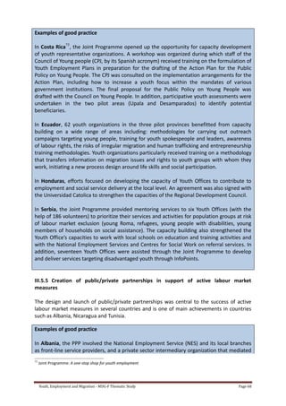 Youth, Employment and Migration - MDG-F Thematic Study Page 68
Examples of good practice
In Costa Rica75
, the Joint Programme opened up the opportunity for capacity development
of youth representative organizations. A workshop was organized during which staff of the
Council of Young people (CPJ, by its Spanish acronym) received training on the formulation of
Youth Employment Plans in preparation for the drafting of the Action Plan for the Public
Policy on Young People. The CPJ was consulted on the implementation arrangements for the
Action Plan, including how to increase a youth focus within the mandates of various
government institutions. The final proposal for the Public Policy on Young People was
drafted with the Council on Young People. In addition, participative youth assessments were
undertaken in the two pilot areas (Upala and Desamparados) to identify potential
beneficiaries.
In Ecuador, 62 youth organizations in the three pilot provinces benefitted from capacity
building on a wide range of areas including: methodologies for carrying out outreach
campaigns targeting young people, training for youth spokespeople and leaders, awareness
of labour rights, the risks of irregular migration and human trafficking and entrepreneurship
training methodologies. Youth organizations particularly received training on a methodology
that transfers information on migration issues and rights to youth groups with whom they
work, initiating a new process design around life skills and social participation.
In Honduras, efforts focused on developing the capacity of Youth Offices to contribute to
employment and social service delivery at the local level. An agreement was also signed with
the Universidad Catolica to strengthen the capacities of the Regional Development Council.
In Serbia, the Joint Programme provided mentoring services to six Youth Offices (with the
help of 186 volunteers) to prioritize their services and activities for population groups at risk
of labour market exclusion (young Roma, refugees, young people with disabilities, young
members of households on social assistance). The capacity building also strengthened the
Youth Office’s capacities to work with local schools on education and training activities and
with the National Employment Services and Centres for Social Work on referral services. In
addition, seventeen Youth Offices were assisted through the Joint Programme to develop
and deliver services targeting disadvantaged youth through InfoPoints.
III.5.5 Creation of public/private partnerships in support of active labour market
measures
The design and launch of public/private partnerships was central to the success of active
labour market measures in several countries and is one of main achievements in countries
such as Albania, Nicaragua and Tunisia.
Examples of good practice
In Albania, the PPP involved the National Employment Service (NES) and its local branches
as front-line service providers, and a private sector intermediary organization that mediated
75
Joint Programme: A one-stop shop for youth employment
 