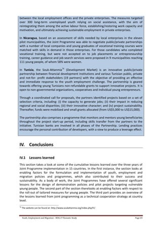 Youth, Employment and Migration - MDG-F Thematic Study Page 69
between the local employment offices and the private enterprises. The measures targeted
over 300 long-term unemployed youth relying on social assistance, with the aim of
reintegrating them among the active labour force, establishing/restoring work capacity and
motivation, and ultimately achieving sustainable employment in private enterprises.
In Nicaragua, based on an assessment of skills needed by local enterprises in the eleven
pilot municipalities, the Joint Programme was able to negotiate public/private partnerships
with a number of local companies and young graduates of vocational training courses were
matched with skills in demand in those enterprises. For those candidates who completed
vocational training, but were not accepted on to job placements or entrepreneurship
training, career guidance and job search services were proposed in 9 municipalities reaching
111 young people, of whom 58% were women.
In Tunisia, the Souk-Attanmia76
(Development Market) is an innovative public/private
partnership between financial development institutions and various Tunisian public, private
and not-for- profit stakeholders (19 partners) with the objective of providing an effective
and immediate response to the youth employment challenge. The partnership is geared
towards offering young Tunisians non-refundable grants to support innovative projects. It is
open to non-governmental organizations, cooperatives and individual young entrepreneurs.
Through a coordinated call for proposals, the partners identified projects based on a set of
selection criteria, including: (i) the capacity to generate jobs; (ii) their impact in reducing
regional and social disparities; (iii) their innovative character; and (iv) project sustainability.
Thereafter, funds were mobilized and small grants allocated (from US$5,000 to US$15,000).
The partnership also comprises a programme that monitors and mentors young beneficiaries
throughout the project start-up period, including skills transfer from the partners to the
initiative. Tunisian banks are involved in all phases of the Partnership. Lending practices
encourage the personal contribution of developers, with a view to produce a leverage effect.
IV. Conclusions
IV.1 Lessons learned
This section takes a look at some of the cumulative lessons learned over the three years of
Joint Programme implementation in 15 countries. In the first instance, the section looks at
enabling factors for the formulation and implementation of youth, employment and
migration policies and programmes, which also contributed to their success and
sustainability. As a body of work, the Joint Programmes have offered several significant
lessons for the design of demonstration policies and pilot projects targeting vulnerable
young people. The second part of the section therelooks at enabling factors with respect to
the roll-out of tailored measures for young people. The third part provides an overview of
the lessons learned from joint programming as a technical cooperation strategy at country
level.
76
The website can be found at: http://www.soukattanmia.org/index.php/fr/
 