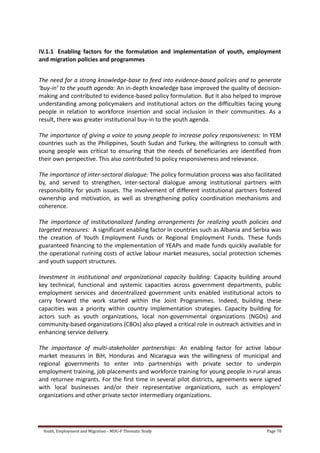 Youth, Employment and Migration - MDG-F Thematic Study Page 70
IV.1.1 Enabling factors for the formulation and implementation of youth, employment
and migration policies and programmes
The need for a strong knowledge-base to feed into evidence-based policies and to generate
‘buy-in’ to the youth agenda: An in-depth knowledge base improved the quality of decision-
making and contributed to evidence-based policy formulation. But it also helped to improve
understanding among policymakers and institutional actors on the difficulties facing young
people in relation to workforce insertion and social inclusion in their communities. As a
result, there was greater institutional buy-in to the youth agenda.
The importance of giving a voice to young people to increase policy responsiveness: In YEM
countries such as the Philippines, South Sudan and Turkey, the willingness to consult with
young people was critical to ensuring that the needs of beneficiaries are identified from
their own perspective. This also contributed to policy responsiveness and relevance.
The importance of inter-sectoral dialogue: The policy formulation process was also facilitated
by, and served to strengthen, inter-sectoral dialogue among institutional partners with
responsibility for youth issues. The involvement of different institutional partners fostered
ownership and motivation, as well as strengthening policy coordination mechanisms and
coherence.
The importance of institutionalized funding arrangements for realizing youth policies and
targeted measures: A significant enabling factor in countries such as Albania and Serbia was
the creation of Youth Employment Funds or Regional Employment Funds. These funds
guaranteed financing to the implementation of YEAPs and made funds quickly available for
the operational running costs of active labour market measures, social protection schemes
and youth support structures.
Investment in institutional and organizational capacity building: Capacity building around
key technical, functional and systemic capacities across government departments, public
employment services and decentralized government units enabled institutional actors to
carry forward the work started within the Joint Programmes. Indeed, building these
capacities was a priority within country implementation strategies. Capacity building for
actors such as youth organizations, local non-governmental organizations (NGOs) and
community-based organizations (CBOs) also played a critical role in outreach activities and in
enhancing service delivery.
The importance of multi-stakeholder partnerships: An enabling factor for active labour
market measures in BiH, Honduras and Nicaragua was the willingness of municipal and
regional governments to enter into partnerships with private sector to underpin
employment training, job placements and workforce training for young people in rural areas
and returnee migrants. For the first time in several pilot districts, agreements were signed
with local businesses and/or their representative organizations, such as employers’
organizations and other private sector intermediary organizations.
 