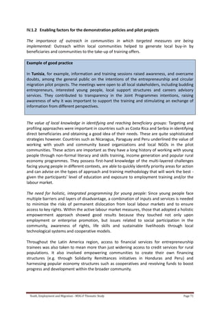 Youth, Employment and Migration - MDG-F Thematic Study Page 71
IV.1.2 Enabling factors for the demonstration policies and pilot projects
The importance of outreach in communities in which targeted measures are being
implemented: Outreach within local communities helped to generate local buy-in by
beneficiaries and communities to the take-up of training offers.
Example of good practice
In Tunisia, for example, information and training sessions raised awareness, and overcame
doubts, among the general public on the intentions of the entrepreneurship and circular
migration pilot projects. The meetings were open to all local stakeholders, including budding
entrepreneurs, interested young people, local support structures and careers advisory
services. They contributed to transparency in the Joint Programmes intentions, raising
awareness of why it was important to support the training and stimulating an exchange of
information from different perspectives.
The value of local knowledge in identifying and reaching beneficiary groups: Targeting and
profiling approaches were important in countries such as Costa Rica and Serbia in identifying
direct beneficiaries and obtaining a good idea of their needs. These are quite sophisticated
strategies however. Countries such as Nicaragua, Paraguay and Peru underlined the value of
working with youth and community based organizations and local NGOs in the pilot
communities. These actors are important as they have a long history of working with young
people through non-formal literacy and skills training, income generation and popular rural
economy programmes. They possess first-hand knowledge of the multi-layered challenges
facing young people in different contexts, are able to quickly identify priority areas for action
and can advise on the types of approach and training methodology that will work the best -
given the participants’ level of education and exposure to employment training and/or the
labour market.
The need for holistic, integrated programming for young people: Since young people face
multiple barriers and layers of disadvantage, a combination of inputs and services is needed
to minimize the risks of permanent dislocation from local labour markets and to ensure
access to key rights. Within the active labour market measures, those that adopted a holistic
empowerment approach showed good results because they touched not only upon
employment or enterprise promotion, but issues related to social participation in the
community, awareness of rights, life skills and sustainable livelihoods through local
technological systems and cooperative models.
Throughout the Latin America region, access to financial services for entrepreneurship
trainees was also taken to mean more than just widening access to credit services for rural
populations. It also involved empowering communities to create their own financing
structures (e.g. through Solidarity Remittances initiatives in Honduras and Peru) and
harnessing popular economy structures such as cooperatives and revolving funds to boost
progress and development within the broader community.
 