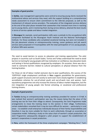 Youth, Employment and Migration - MDG-F Thematic Study Page 72
Examples of good practice
In Serbia, case management approaches were central to ensuring young clients received the
multisectoral advice and services they need, with the support building on a comprehensive
needs assessment to ensure client commitment to the referrals proposed, as well as the
involvement of relevant service providers. The evaluation of the integrated services delivery
at the end of the pilot phase revealed that caseworkers that invested more time in reaching
out to young clients, and in mentoring them during service delivery, attained the best results
in terms of service uptake and labour market integration.
In Nicaragua for example, social participation skills were a prelude to the occupational skills
component facilitated by the Nicaraguan Youth Institute and the National Technological
Institute. For those candidates who completed vocational training, but were not included in
the job placement scheme or entrepreneurship training, career guidance and job search
services were proposed in 9 municipalities with the total participation of 111 young people,
of whom 58% were women.
The need to avoid barriers to access to education and training opportunities: The pilot
projects in countries such as South Sudan, Tunisia and Turkey understood the need to avoid
barriers to training for young people with low motivation or confidence, low education levels
and lacking in formal qualifications recognized by employers. On occasion, there was also a
need to overcome barriers related to cultural perceptions or physical distance from the
training location.
For those at risk of labour market exclusion due to poor qualifications, the success of the
‘CERTIFICA’ single employment certificate in Peru suggests possibilities for governments,
youth support structures and civil society to work even more closely together in establishing
accreditation schemes for out-of-school youth and out-of-work men and women. Such
equivalency programmes not only increase the chances of labour market integration, but the
(re) integration of young people into formal schooling, or vocational and professional
training streams.
Example of good practice
In Tunisia during an entrepreneurship training workshop provided for women in El-Kef, it
was realized that women’s participation was low, the reason being that the place of the
training was too far from their village to attend. Consequently, the Joint Programme made
arrangements to move the training closer to the women in their village. Furthermore,
certain stakeholders remarked that it may be more difficult for women -- particularly in rural
areas -- to establish small enterprises individually because of their family responsibilities and
therefore it may be more suitable for them to work collectively, through an associative or
cooperative model. Following a study on the value chain of women’s carpet production, the
Joint Programme subsequently designed a pilot project to support the establishment of
women’s cooperatives in carpet production.
In Peru, within the framework of the three employment campaigns “Working Peru”, “Let’s
 
