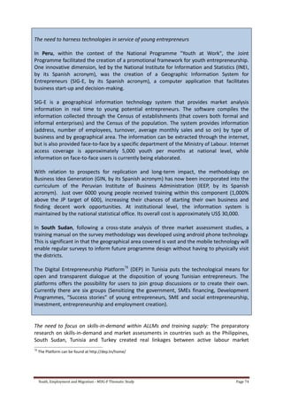 Youth, Employment and Migration - MDG-F Thematic Study Page 74
The need to harness technologies in service of young entrepreneurs
In Peru, within the context of the National Programme "Youth at Work", the Joint
Programme facilitated the creation of a promotional framework for youth entrepreneurship.
One innovative dimension, led by the National Institute for Information and Statistics (INEI,
by its Spanish acronym), was the creation of a Geographic Information System for
Entrepreneurs (SIG-E, by its Spanish acronym), a computer application that facilitates
business start-up and decision-making.
SIG-E is a geographical information technology system that provides market analysis
information in real time to young potential entrepreneurs. The software compiles the
information collected through the Census of establishments (that covers both formal and
informal enterprises) and the Census of the population. The system provides information
(address, number of employees, turnover, average monthly sales and so on) by type of
business and by geographical area. The information can be extracted through the internet,
but is also provided face-to-face by a specific department of the Ministry of Labour. Internet
access coverage is approximately 5,000 youth per months at national level, while
information on face-to-face users is currently being elaborated.
With relation to prospects for replication and long-term impact, the methodology on
Business Idea Generation (GIN, by its Spanish acronym) has now been incorporated into the
curriculum of the Peruvian Institute of Business Administration (IEEP, by its Spanish
acronym). Just over 6000 young people received training within this component (1,000%
above the JP target of 600), increasing their chances of starting their own business and
finding decent work opportunities. At institutional level, the information system is
maintained by the national statistical office. Its overall cost is approximately US$ 30,000.
In South Sudan, following a cross-state analysis of three market assessment studies, a
training manual on the survey methodology was developed using android phone technology.
This is significant in that the geographical area covered is vast and the mobile technology will
enable regular surveys to inform future programme design without having to physically visit
the districts.
The Digital Entrepreneurship Platform78
(DEP) in Tunisia puts the technological means for
open and transparent dialogue at the disposition of young Tunisian entrepreneurs. The
platforms offers the possibility for users to join group discussions or to create their own.
Currently there are six groups (Sensitizing the government, SMEs financing, Development
Programmes, “Success stories” of young entrepreneurs, SME and social entrepreneurship,
Investment, entrepreneurship and employment creation).
The need to focus on skills-in-demand within ALLMs and training supply: The preparatory
research on skills-in-demand and market assessments in countries such as the Philippines,
South Sudan, Tunisia and Turkey created real linkages between active labour market
78
The Platform can be found at http://dep.tn/home/
 