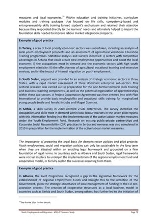 Youth, Employment and Migration - MDG-F Thematic Study Page 75
measures and local economies.79
Within education and training initiatives, curriculum
modules and training packages that focused on life skills, competency-based and
entrepreneurship skills training fanned student’s enthusiasm and retained their attention
because they responded directly to the learners’ needs and ultimately helped to impart the
foundation skills needed to improve labour market integration prospects.
Examples of good practice
In Turkey, a scan of local priority economic sectors was undertaken, including an analysis of
rural youth employment prospects and an assessment of agricultural Vocational Education
Training programmes. Statistical analysis and surveys identified: i) sectors with competitive
advantages in Antalya that could create new employment opportunities and boost the local
economy; ii) the occupations most in demand and the economic sectors with high youth
employment elasticity; iii) the effectiveness of agricultural vocational training and extension
services; and iv) the impact of internal migration on youth employment.
In South Sudan, support was provided to an analysis of strategic economic sectors in three
States, with a rapid market assessment of three dominant enterprise sub-sectors. This
sectoral research was carried out in preparation for the non-formal technical skills training
and business coaching components, as well as the potential organization of apprenticeships
within these sub-sectors. A Project Cooperation Agreement was then entered into with Plan
International to provide basic employability and vocational skills training for marginalized
young people (male and female) in Juba and Magwi Counties.
In Serbia, a skills survey in 2009 covered 2,500 enterprises. The survey identified the
occupations and skills most in demand within local labour markets in the seven pilot regions
with this information feeding into the implementation of the active labour market measures
under the Youth Employment Fund. Research on existing public-private partnerships and
Corporate Social Responsibility (CSR) practices in Serbia and overseas was also completed in
2010 in preparation for the implementation of the active labour market measures.
The importance of preparing the legal basis for demonstration policies and pilot projects:
Youth employment, social and migration policies can only be sustainable in the long term
when they are situated within an enabling legal framework and grounded on a firm
foundation of legal norms. In countries such as Albania and South Sudan, legal frameworks
were not yet in place to underpin the implementation of the regional employment fund and
cooperative model, or to fully exploit the successes resulting from them.
Examples of good practice
In Albania, the Joint Programme recognized a gap in the legislative framework for the
establishment of Regional Employment Funds and brought this to the attention of the
Government, given the strategic importance of local management of funding to the EU pre-
accession process. The creation of cooperative structures as a local business model in
countries such as Serbia and South Sudan, among others, has further led to the initiation of
79
See Annex 5 for further details.
 