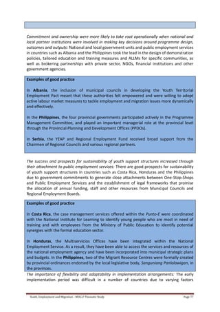 Youth, Employment and Migration - MDG-F Thematic Study Page 77
Commitment and ownership were more likely to take root operationally when national and
local partner institutions were involved in making key decisions around programme design,
outcomes and outputs: National and local government units and public employment services
in countries such as Albania and the Philippines took the lead in the design of demonstration
policies, tailored education and training measures and ALLMs for specific communities, as
well as brokering partnerships with private sector, NGOs, financial institutions and other
government agencies.
Examples of good practice
In Albania, the inclusion of municipal councils in developing the Youth Territorial
Employment Pact meant that these authorities felt empowered and were willing to adopt
active labour market measures to tackle employment and migration issues more dynamically
and effectively.
In the Philippines, the four provincial governments participated actively in the Programme
Management Committee, and played an important managerial role at the provincial level
through the Provincial Planning and Development Offices (PPDOs).
In Serbia, the YEAP and Regional Employment Fund received broad support from the
Chairmen of Regional Councils and various regional partners.
The success and prospects for sustainability of youth support structures increased through
their attachment to public employment services: There are good prospects for sustainability
of youth support structures in countries such as Costa Rica, Honduras and the Philippines
due to government commitments to generate close attachments between One-Stop-Shops
and Public Employment Services and the establishment of legal frameworks that promise
the allocation of annual funding, staff and other resources from Municipal Councils and
Regional Employment Boards.
Examples of good practice
In Costa Rica, the case management services offered within the Punto-E were coordinated
with the National Institute for Learning to identify young people who are most in need of
training and with employees from the Ministry of Public Education to identify potential
synergies with the formal education sector.
In Honduras, the Multiservicios Offices have been integrated within the National
Employment Service. As a result, they have been able to access the services and resources of
the national employment agency and have been incorporated into municipal strategic plans
and budgets. In the Philippines, two of the Migrant Resource Centres were formally created
by provincial ordinances endorsed by the local legislative body, Sanguniang Panlalawigan, in
the provinces.
The importance of flexibility and adaptability in implementation arrangements: The early
implementation period was difficult in a number of countries due to varying factors
 
