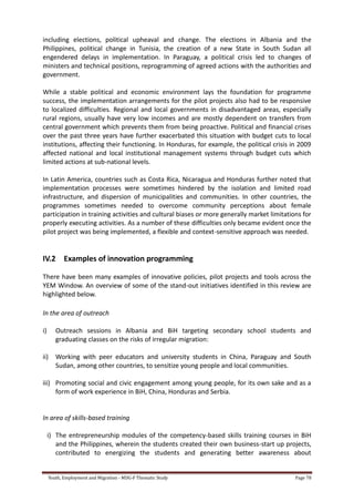 Youth, Employment and Migration - MDG-F Thematic Study Page 78
including elections, political upheaval and change. The elections in Albania and the
Philippines, political change in Tunisia, the creation of a new State in South Sudan all
engendered delays in implementation. In Paraguay, a political crisis led to changes of
ministers and technical positions, reprogramming of agreed actions with the authorities and
government.
While a stable political and economic environment lays the foundation for programme
success, the implementation arrangements for the pilot projects also had to be responsive
to localized difficulties. Regional and local governments in disadvantaged areas, especially
rural regions, usually have very low incomes and are mostly dependent on transfers from
central government which prevents them from being proactive. Political and financial crises
over the past three years have further exacerbated this situation with budget cuts to local
institutions, affecting their functioning. In Honduras, for example, the political crisis in 2009
affected national and local institutional management systems through budget cuts which
limited actions at sub-national levels.
In Latin America, countries such as Costa Rica, Nicaragua and Honduras further noted that
implementation processes were sometimes hindered by the isolation and limited road
infrastructure, and dispersion of municipalities and communities. In other countries, the
programmes sometimes needed to overcome community perceptions about female
participation in training activities and cultural biases or more generally market limitations for
properly executing activities. As a number of these difficulties only became evident once the
pilot project was being implemented, a flexible and context-sensitive approach was needed.
IV.2 Examples of innovation programming
There have been many examples of innovative policies, pilot projects and tools across the
YEM Window. An overview of some of the stand-out initiatives identified in this review are
highlighted below.
In the area of outreach
i) Outreach sessions in Albania and BiH targeting secondary school students and
graduating classes on the risks of irregular migration:
ii) Working with peer educators and university students in China, Paraguay and South
Sudan, among other countries, to sensitize young people and local communities.
iii) Promoting social and civic engagement among young people, for its own sake and as a
form of work experience in BiH, China, Honduras and Serbia.
In area of skills-based training
i) The entrepreneurship modules of the competency-based skills training courses in BiH
and the Philippines, wherein the students created their own business-start up projects,
contributed to energizing the students and generating better awareness about
 