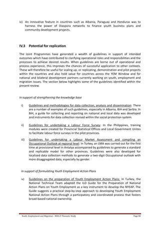 Youth, Employment and Migration - MDG-F Thematic Study Page 80
iv) An innovative feature in countries such as Albania, Paraguay and Honduras was to
harness the power of Diaspora networks to finance youth business plans and
community development projects.
IV.3 Potential for replication
The Joint Programmes have generated a wealth of guidelines in support of intended
outcomes which have contributed to clarifying operational roles and responsibilities and the
processes to achieve desired results. When guidelines are borne out of operational and
process experience, this improves the chances of successful application to other contexts.
These will therefore be useful for scaling up, or replicating, demonstration and pilot projects
within the countries and also hold value for countries across the YEM Window and for
national and bilateral development partners currently working on youth, employment and
migration issues. The section below highlights some of the guidelines identified within the
present review.
In support of strengthening the knowledge base
i) Guidelines and methodologies for data collection, analysis and dissemination: There
are a number of examples of such guidelines, especially in Albania, BiH and Serbia. In
BiH, a guide for collecting and reporting on national and local data was developed
and instruments for data collection revised within the social protection system.
ii) Guidelines for undertaking a Labour Force Survey: In the Philippines, training
modules were created for Provincial Statistical Offices and Local Government Unites
to facilitate labour force surveys in the pilot provinces.
iii) Guidelines for undertaking a Labour Market Assessment and compiling an
Occupational Outlook at regional level: In Turkey, an LMA was carried out for the first
time at provisional level in Antalya accompanied by guidelines to generate a standard
and replicable model for other provinces. Guidelines were also developed for
localized data collection methods to generate a two-digit Occupational outlook with
more disaggregated data, especially by gender.
In support of formulating Youth Employment Action Plans
iv) Guidelines on the preparation of Youth Employment Action Plans: In Turkey, the
National Technical Team adapted the ILO Guide for the Preparation of National
Action Plans on Youth Employment as a key instrument to develop the NYEAP. The
Guide suggests a practical step‐by‐step approach to developing Youth Employment
National Action Plans through a participatory and coordinated process that fosters
broad‐based national ownership.
 