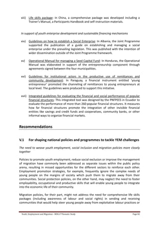 Youth, Employment and Migration - MDG-F Thematic Study Page 82
xiii) Life skills package: In China, a comprehensive package was developed including a
Trainer’s Manual, a Participants Handbook and self-instruction materials.
In support of youth enterprise development and sustainable financing mechanisms
xiv) Guidelines on how to establish a Social Enterprise: In Albania, the Joint Programme
supported the publication of a guide on establishing and managing a social
enterprise under the prevailing legislation. This was published with the intention of
wider dissemination outside of the Joint Programme framework.
xv) Operational Manual for managing a Seed Capital Fund: In Honduras, the Operational
Manual was elaborated in support of the entrepreneurship component through
agreements signed between the four municipalities.
xvi) Guidelines for institutional actors in the productive use of remittances and
community development: In Paraguay, a financial instrument entitled ‘young
entrepreneur’ promoted the channeling of remittances to young entrepreneurs at
local level. The guidelines were produced to support this initiative.
xvii) Integrated guidelines for evaluating the financial and social performance of popular
financial structures: This integrated tool was designed by the PNFPEES in Ecuador to
evaluate the performance of more than 260 popular financial structures. It measures
how far financial structures promote the integration of other invisible financial
entities like savings and credit funds and cooperatives, community banks, or other
informal ways to organize financial markets.
Recommendations
V.1 For shaping national policies and programmes to tackle YEM challenges
The need to weave youth employment, social inclusion and migration policies more closely
together
Policies to promote youth employment, reduce social exclusion or improve the management
of migration have commonly been addressed as separate issues within the public policy
arena, resulting in missed opportunities for the different sectors to reinforce each other.
Employment promotion strategies, for example, frequently ignore the complex needs of
young people on the margins of society which push them to migrate away from their
communities. Social protection policies, on the other hand, may neglect the need to foster
employability, occupational and productive skills that will enable young people to integrate
into the economic life of their community.
Migration policies, for their part, might not address the need for comprehensive life skills
packages (including awareness of labour and social rights) in sending and receiving
communities that would help steer young people away from exploitative labour practices or
 